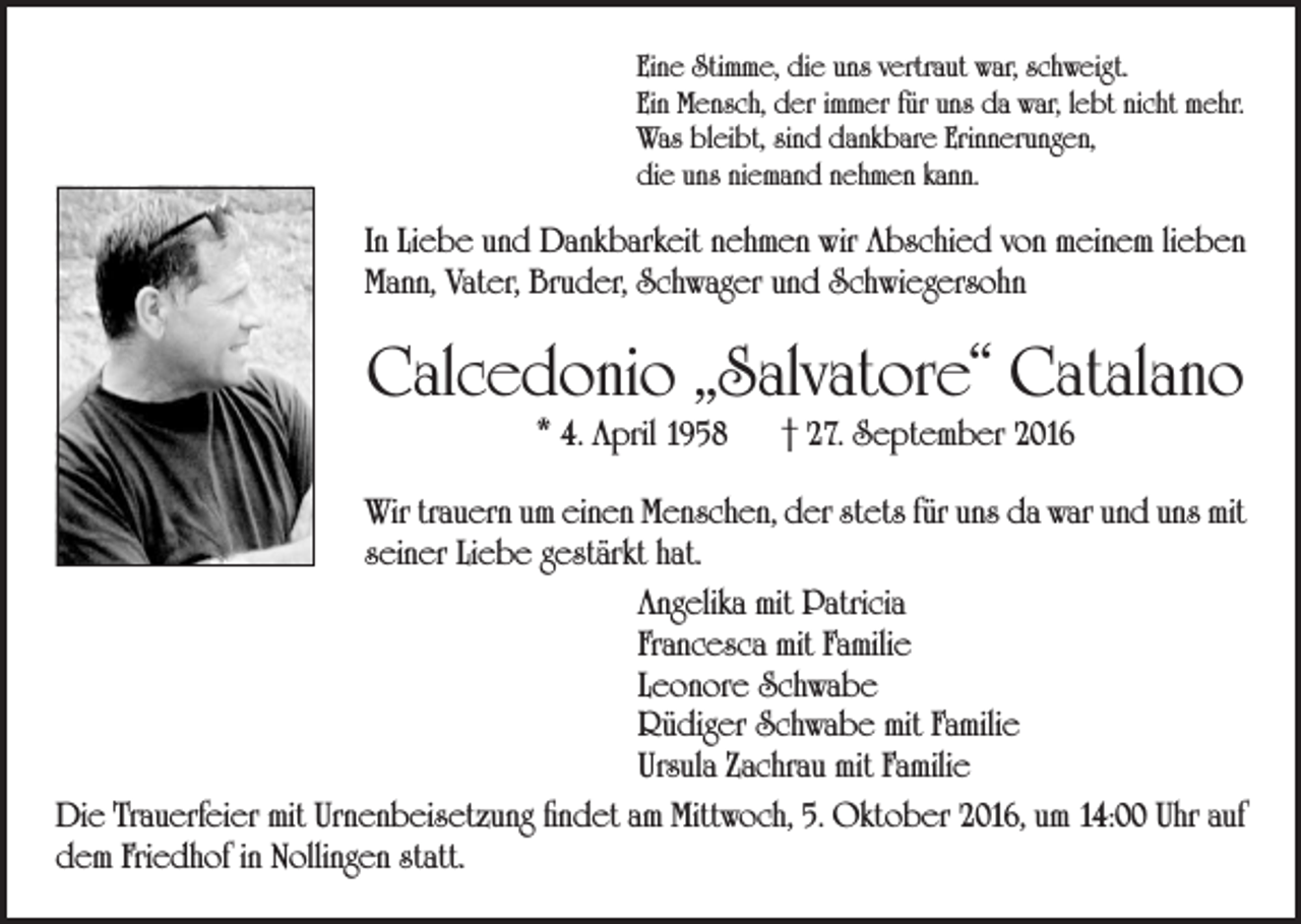 <p>Eine Stimme, die uns vertraut war, schweigt.<br />Ein Mensch, der immer für uns da war, lebt nicht mehr.<br />Was bleibt, sind dankbare Erinnerungen,<br />die uns niemand nehmen kann.</p><p>In Liebe und Dankbarkeit nehmen wir Abschied von meinem lieben<br />Mann, Vater, Bruder, Schwager und Schwiegersohn</p><p>Calcedonio „Salvatore“ Catalano<br />* 4. April 1958 † 27. September 2016</p><p>Wir trauern um einen Menschen, der stets für uns da war und uns mit<br />seiner Liebe gestärkt hat.<br />Angelika mit Patricia<br />Francesca mit Familie<br />Leonore Schwabe<br />Rüdiger Schwabe mit Familie<br />Ursula Zachrau mit Familie<br />Die Trauerfeier mit Urnenbeisetzung findet am Mittwoch, 5. Oktober 2016, um 14:00 Uhr auf<br />dem Friedhof in Nollingen statt.</p>