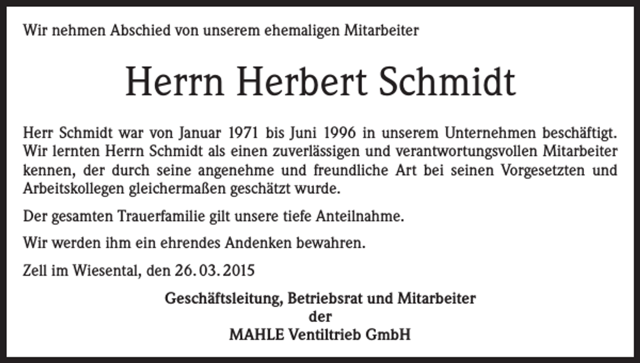 <p>Wir nehmen Abschied von unserem ehemaligen Mitarbeiter</p><p>Herrn Herbert Schmidt<br />Herr Schmidt war von Januar 1971 bis Juni 1996 in unserem Unternehmen beschäftigt.<br />Wir lernten Herrn Schmidt als einen zuverlässigen und verantwortungsvollen Mitarbeiter<br />kennen, der durch seine angenehme und freundliche Art bei seinen Vorgesetzten und<br />Arbeitskollegen gleichermaßen geschätzt wurde.<br />Der gesamten Trauerfamilie gilt unsere tiefe Anteilnahme.<br />Wir werden ihm ein ehrendes Andenken bewahren.<br />Zell im Wiesental, den 26. 03. 2015<br />Geschäftsleitung, Betriebsrat und Mitarbeiter<br />der<br />MAHLE Ventiltrieb GmbH</p>
