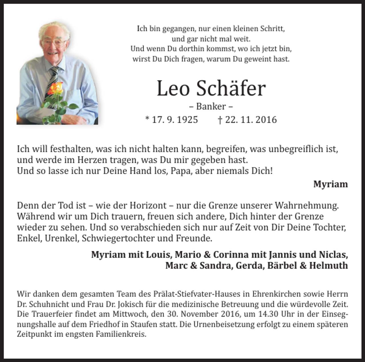 <p>Ich bin gegangen, nur einen kleinen Schritt,<br />und gar nicht mal weit.<br />Und wenn Du dorthin kommst, wo ich jetzt bin,<br />wirst Du Dich fragen, warum Du geweint hast.</p><p>Leo Schäfer</p><p>– Banker –<br />* 17. 9. 1925 † 22. 11. 2016</p><p>Ich will festhalten, was ich nicht halten kann, begreifen, was unbegreiflich ist,<br />und werde im Herzen tragen, was Du mir gegeben hast.<br />Und so lasse ich nur Deine Hand los, Papa, aber niemals Dich!</p><p>Myriam<br />Denn der Tod ist – wie der Horizont – nur die Grenze unserer Wahrnehmung.<br />Während wir um Dich trauern, freuen sich andere, Dich hinter der Grenze<br />wieder zu sehen. Und so verabschieden sich nur auf Zeit von Dir Deine Tochter,<br />Enkel, Urenkel, Schwiegertochter und Freunde.</p><p>Myriam mit Louis, Mario &amp; Corinna mit Jannis und Niclas,<br />Marc &amp; Sandra, Gerda, Bärbel &amp; Helmuth</p><p>Wir danken dem gesamten Team des Prälat-Stiefvater-Hauses in Ehrenkirchen sowie Herrn<br />Dr. Schuhnicht und Frau Dr. Jokisch für die medizinische Betreuung und die würdevolle Zeit.<br />Die Trauerfeier findet am Mittwoch, den 30. November 2016, um 14.30 Uhr in der Einsegnungshalle auf dem Friedhof in Staufen statt. Die Urnenbeisetzung erfolgt zu einem späteren<br />Zeitpunkt im engsten Familienkreis.</p>