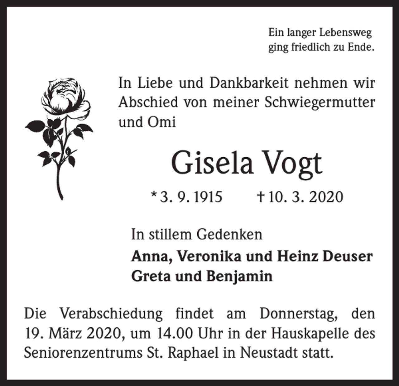 <p>Ein langer Lebensweg<br />ging friedlich zu Ende.</p><p>In Liebe und Dankbarkeit nehmen wir<br />Abschied von meiner Schwiegermutter<br />und Omi</p><p>Gisela Vogt<br />* 3. 9. 1915 † 10. 3. 2020<br />In stillem Gedenken<br />Anna, Veronika und Heinz Deuser<br />Greta und Benjamin<br />Die Verabschiedung findet am Donnerstag, den<br />19. März 2020, um 14.00 Uhr in der Hauskapelle des<br />Seniorenzentrums St. Raphael in Neustadt statt.</p>