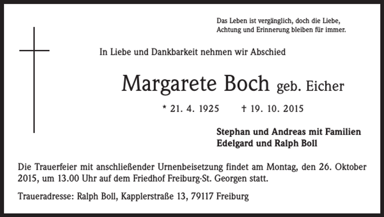 <p>Das Leben ist vergänglich, doch die Liebe,<br />Achtung und Erinnerung bleiben für immer.</p><p>In Liebe und Dankbarkeit nehmen wir Abschied</p><p>Margarete Boch geb. Eicher<br />* 21. 4. 1925 † 19. 10. 2015<br />Stephan und Andreas mit Familien<br />Edelgard und Ralph Boll<br />Die Trauerfeier mit anschließender Urnenbeisetzung findet am Montag, den 26. Oktober<br />2015, um 13.00 Uhr auf dem Friedhof Freiburg-St. Georgen statt.<br />Traueradresse: Ralph Boll, Kapplerstraße 13, 79117 Freiburg</p>