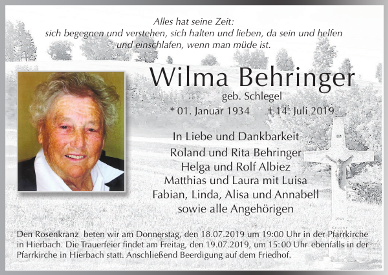 <p>Alles hat seine Zeit:<br />sich begegnen und verstehen, sich halten und lieben, da sein und helfen<br />und einschlafen, wenn man müde ist.</p><p>Wilma Behringer<br />geb. Schlegel<br />* 01. Januar 1934<br />† 14. Juli 2019</p><p>In Liebe und Dankbarkeit<br />Roland und Rita Behringer<br />Helga und Rolf Albiez<br />Matthias und Laura mit Luisa<br />Fabian, Linda, Alisa und Annabell<br />sowie alle Angehörigen<br />Den Rosenkranz beten wir am Donnerstag, den 18.07.2019 um 19:00 Uhr in der Pfarrkirche<br />in Hierbach. Die Trauerfeier findet am Freitag, den 19.07.2019, um 15: 00 Uhr ebenfalls in der<br />Pfarrkirche in Hierbach statt. Anschließend Beerdigung auf dem Friedhof.</p>