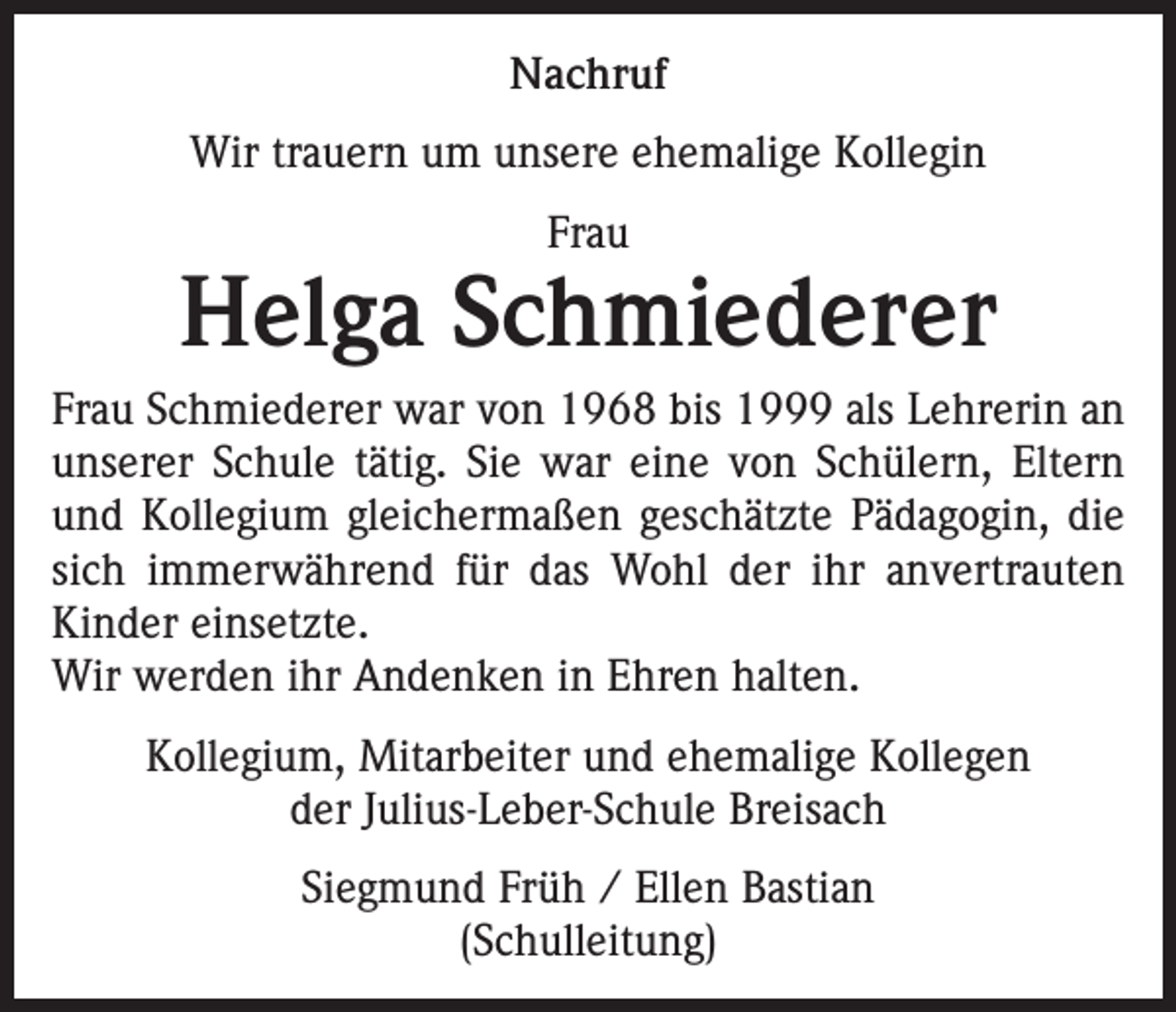 <p>Nachruf<br />Wir trauern um unsere ehemalige Kollegin<br />Frau</p><p>Helga Schmiederer<br />Frau Schmiederer war von 1968 bis 1999 als Lehrerin an<br />unserer Schule tätig. Sie war eine von Schülern, Eltern<br />und Kollegium gleichermaßen geschätzte Pädagogin, die<br />sich immerwährend für das Wohl der ihr anvertrauten<br />Kinder einsetzte.<br />Wir werden ihr Andenken in Ehren halten.<br />Kollegium, Mitarbeiter und ehemalige Kollegen<br />der Julius-Leber-Schule Breisach<br />Siegmund Früh / Ellen Bastian<br />(Schulleitung)</p>