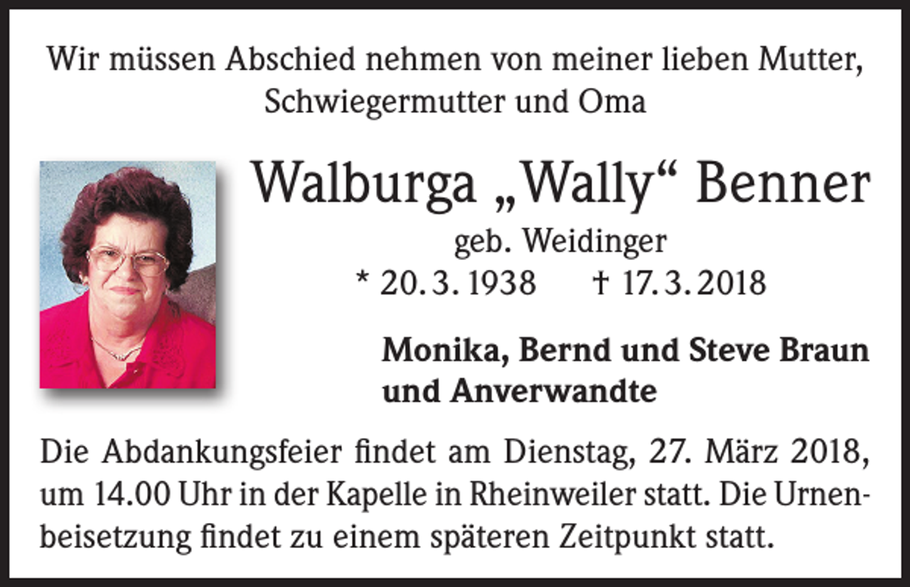 <p>Wir müssen Abschied nehmen von meiner lieben Mutter,<br />Schwiegermutter und Oma</p><p>Walburga „Wally“ Benner<br />geb. Weidinger<br />* 20. 3. 1938 † 17. 3. 2018<br />Monika, Bernd und Steve Braun<br />und Anverwandte<br />Die Abdankungsfeier findet am Dienstag, 27. März 2018,<br />um 14.00 Uhr in der Kapelle in Rheinweiler statt. Die Urnenbeisetzung findet zu einem späteren Zeitpunkt statt.</p>