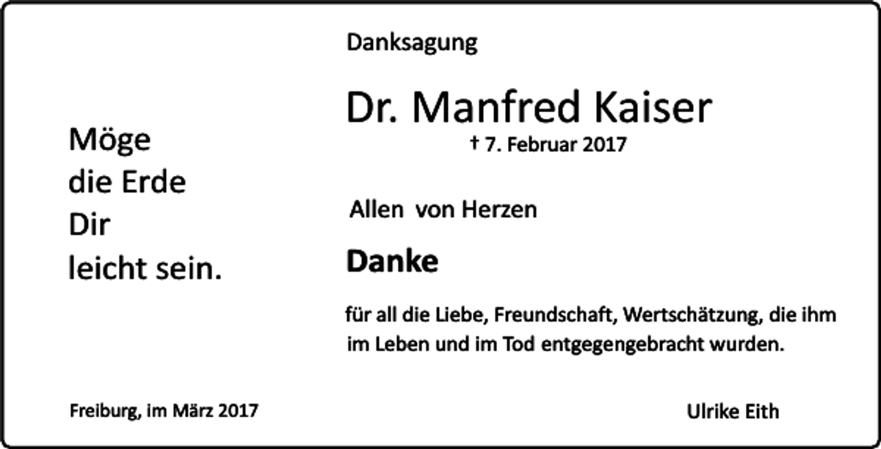 <p>Danksagung</p><p>Möge<br />die Erde<br />Dir<br />leicht sein.</p><p>Dr. Manfred Kaiser<br />† 7. Februar 2017</p><p>Allen von Herzen</p><p>Danke<br />für all die Liebe, Freundschaft, Wertschätzung, die ihm<br />im Leben und im Tod entgegengebracht wurden.</p><p>Freiburg, im März 2017</p><p>Ulrike Eith</p>
