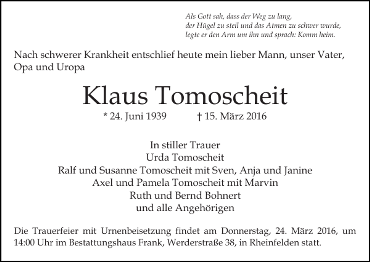 <p>Als Gott sah, dass der Weg zu lang,<br />der Hügel zu steil und das Atmen zu schwer wurde,<br />legte er den Arm um ihn und sprach: Komm heim.</p><p>Nach schwerer Krankheit entschlief heute mein lieber Mann, unser Vater,<br />Opa und Uropa</p><p>Klaus Tomoscheit<br />* 24. Juni 1939</p><p>† 15. März 2016</p><p>In stiller Trauer<br />Urda Tomoscheit<br />Ralf und Susanne Tomoscheit mit Sven, Anja und Janine<br />Axel und Pamela Tomoscheit mit Marvin<br />Ruth und Bernd Bohnert<br />und alle Angehörigen<br />Die Trauerfeier mit Urnenbeisetzung findet am Donnerstag, 24. März 2016, um<br />14:00 Uhr im Bestattungshaus Frank, Werderstraße 38, in Rheinfelden statt.</p>