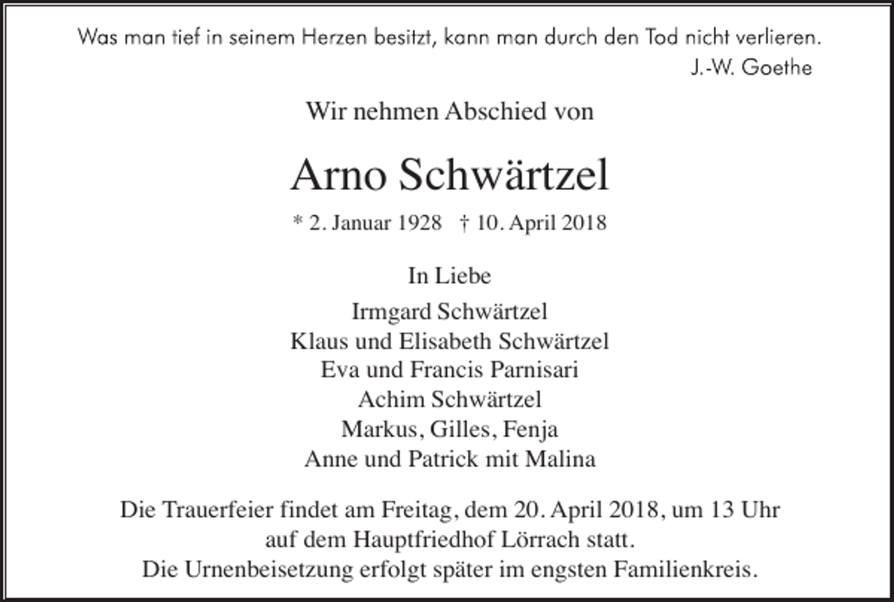 <p>Wir nehmen Abschied von</p><p>Arno Schwärtzel<br />* 2. Januar 1928 † 10. April 2018</p><p>In Liebe<br />Irmgard Schwärtzel<br />Klaus und Elisabeth Schwärtzel<br />Eva und Francis Parnisari<br />Achim Schwärtzel<br />Markus, Gilles, Fenja<br />Anne und Patrick mit Malina<br />Die Trauerfeier findet am Freitag, dem 20. April 2018, um 13 Uhr<br />auf dem Hauptfriedhof Lörrach statt.<br />Die Urnenbeisetzung erfolgt später im engsten Familienkreis.</p>
