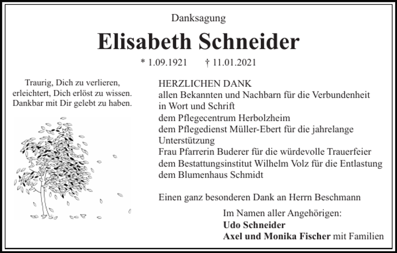 <p>Danksagung</p><p>Elisabeth Schneider<br />* 1.09.1921<br />Traurig, Dich zu verlieren,<br />erleichtert, Dich erlöst zu wissen.<br />Dankbar mit Dir gelebt zu haben.</p><p>† 11.01.2021</p><p>HERZLICHEN DANK<br />allen Bekannten und Nachbarn für die Verbundenheit<br />in Wort und Schrift<br />dem Pflegecentrum Herbolzheim<br />dem Pflegedienst Müller-Ebert für die jahrelange<br />Unterstützung<br />Frau Pfarrerin Buderer für die würdevolle Trauerfeier<br />dem Bestattungsinstitut Wilhelm Volz für die Entlastung<br />dem Blumenhaus Schmidt<br />Einen ganz besonderen Dank an Herrn Beschmann<br />Im Namen aller Angehörigen:<br />Udo Schneider<br />Axel und Monika Fischer mit Familien</p>
