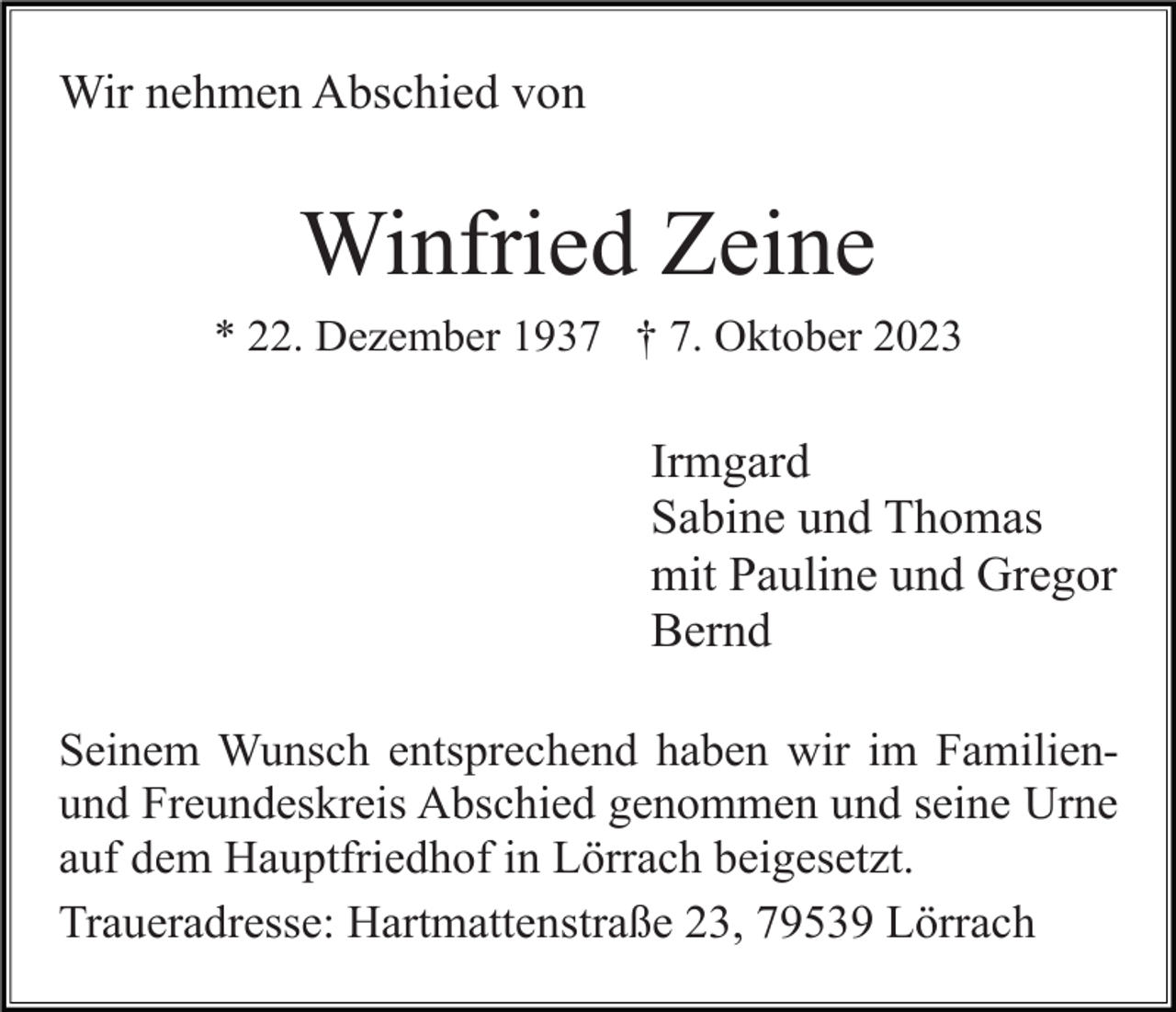 <p>Wir nehmen Abschied von</p><p>Winfried Zeine<br />* 22. Dezember 1937 † 7. Oktober 2023</p><p>Irmgard<br />Sabine und Thomas<br />mit Pauline und Gregor<br />Bernd<br />Seinem Wunsch entsprechend haben wir im Familienund Freundeskreis Abschied genommen und seine Urne<br />auf dem Hauptfriedhof in Lörrach beigesetzt.<br />Traueradresse: Hartmattenstraße 23, 79539 Lörrach</p>