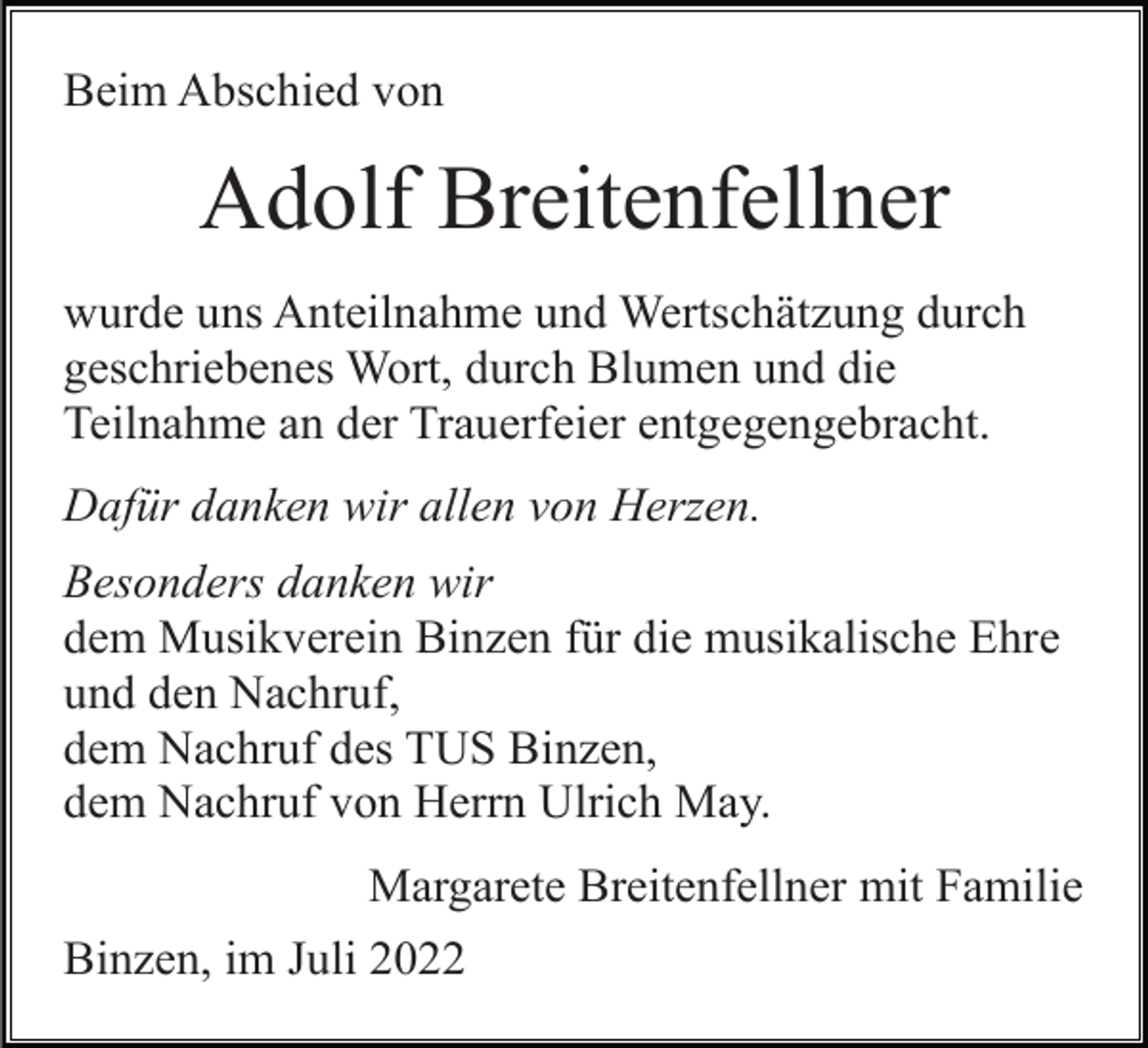 <p>Beim Abschied von</p><p>Adolf Breitenfellner<br />wurde uns Anteilnahme und Wertschätzung durch<br />geschriebenes Wort, durch Blumen und die<br />Teilnahme an der Trauerfeier entgegengebracht.<br />Dafür danken wir allen von Herzen.<br />Besonders danken wir<br />dem Musikverein Binzen für die musikalische Ehre<br />und den Nachruf,<br />dem Nachruf des TUS Binzen,<br />dem Nachruf von Herrn Ulrich May.<br />Margarete Breitenfellner mit Familie<br />Binzen, im Juli 2022</p>