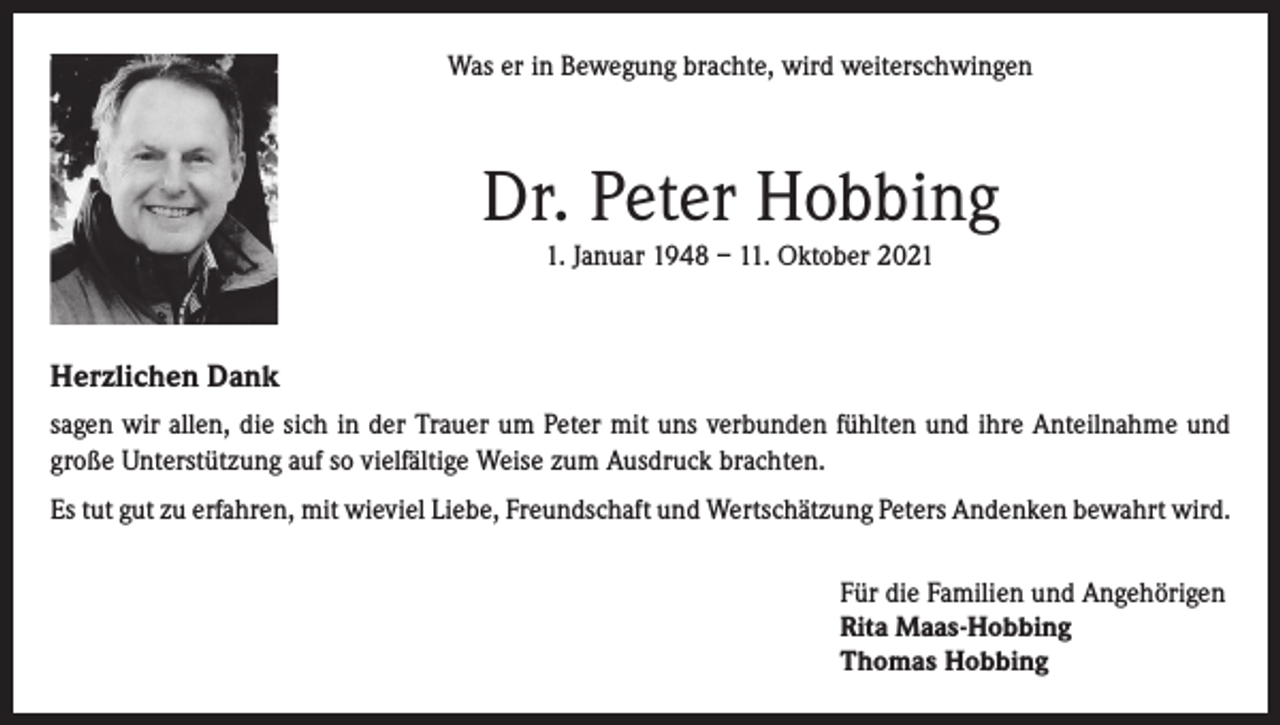 <p>Was er in Bewegung brachte, wird weiterschwingen</p><p>Dr. Peter Hobbing<br />1. Januar 1948 – 11. Oktober 2021</p><p>Herzlichen Dank<br />sagen wir allen, die sich in der Trauer um Peter mit uns verbunden fühlten und ihre Anteilnahme und<br />große Unterstützung auf so vielfältige Weise zum Ausdruck brachten.<br />Es tut gut zu erfahren, mit wieviel Liebe, Freundschaft und Wertschätzung Peters Andenken bewahrt wird.<br />Für die Familien und Angehörigen<br />Rita Maas-Hobbing<br />Thomas Hobbing</p>