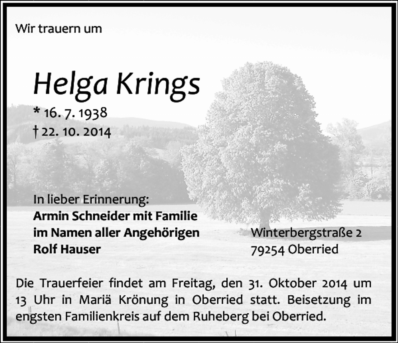 <p>Wir trauern um</p><p>Helga Krings</p><p>* 16. 7. 1938<br />† 22. 10. 2014</p><p>In lieber Erinnerung:<br />Armin Schneider mit Familie<br />im Namen aller Angehörigen<br />Rolf Hauser</p><p>Winterbergstraße 2<br />79254 Oberried</p><p>Die Trauerfeier findet am Freitag, den 31. Oktober 2014 um<br />13 Uhr in Mariä Krönung in Oberried statt. Beisetzung im<br />engsten Familienkreis auf dem Ruheberg bei Oberried.</p>