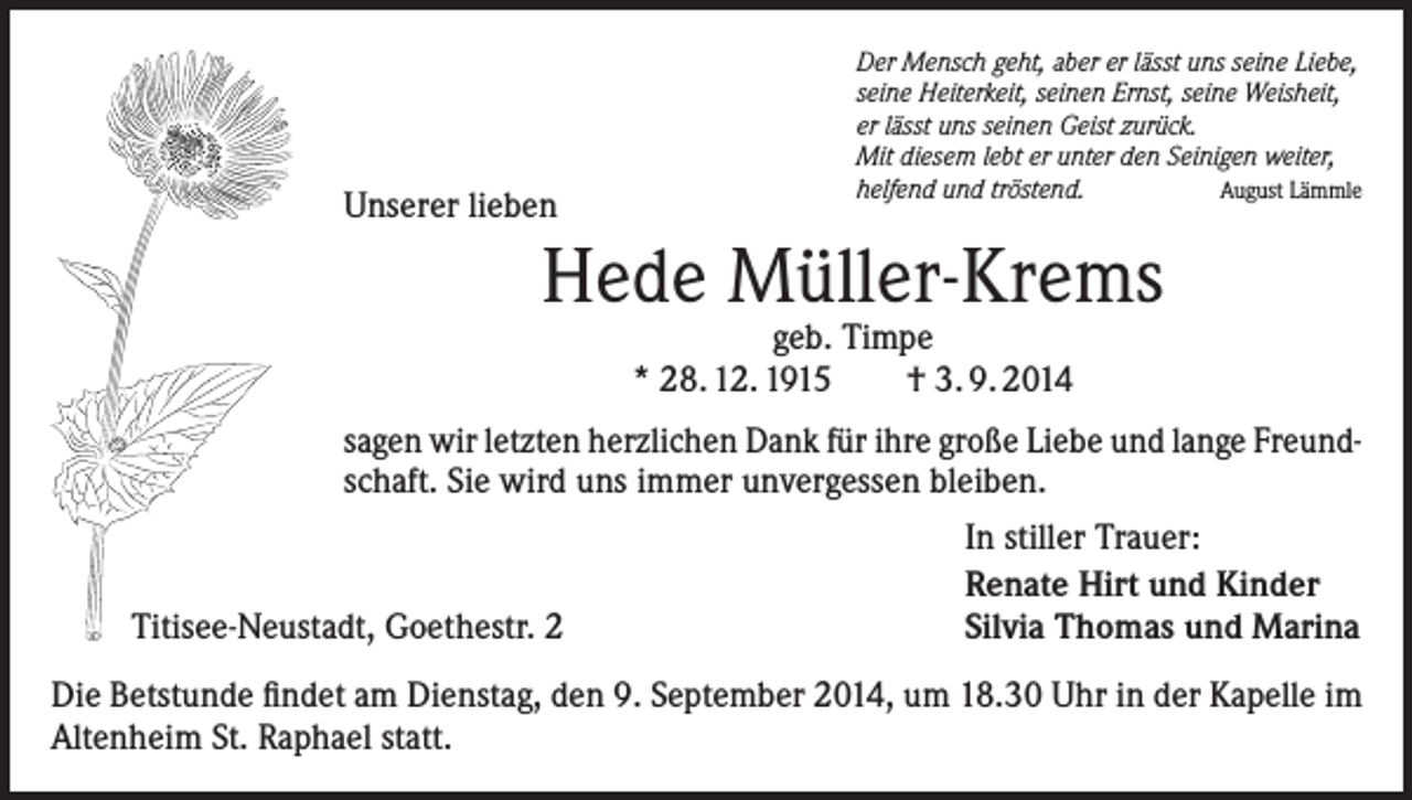 <p>Unserer lieben</p><p>Der Mensch geht, aber er lässt uns seine Liebe,<br />seine Heiterkeit, seinen Ernst, seine Weisheit,<br />er lässt uns seinen Geist zurück.<br />Mit diesem lebt er unter den Seinigen weiter,<br />helfend und tröstend.<br />August Lämmle</p><p>Hede Müller-Krems<br />geb. Timpe<br />* 28. 12. 1915<br />† 3. 9. 2014</p><p>sagen wir letzten herzlichen Dank für ihre große Liebe und lange Freundschaft. Sie wird uns immer unvergessen bleiben.</p><p>Titisee-Neustadt, Goethestr. 2</p><p>In stiller Trauer:<br />Renate Hirt und Kinder<br />Silvia Thomas und Marina</p><p>Die Betstunde findet am Dienstag, den 9. September 2014, um 18.30 Uhr in der Kapelle im<br />Altenheim St. Raphael statt.</p>