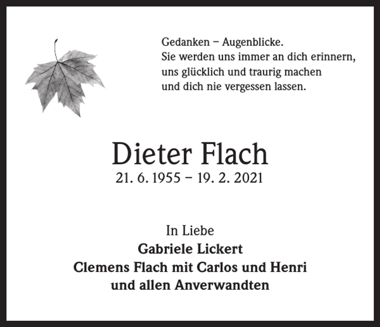 <p>Gedanken – Augenblicke.<br />Sie werden uns immer an dich erinnern,<br />uns glücklich und traurig machen<br />und dich nie vergessen lassen.</p><p>Dieter Flach<br />21. 6. 1955 – 19. 2. 2021</p><p>In Liebe<br />Gabriele Lickert<br />Clemens Flach mit Carlos und Henri<br />und allen Anverwandten</p>