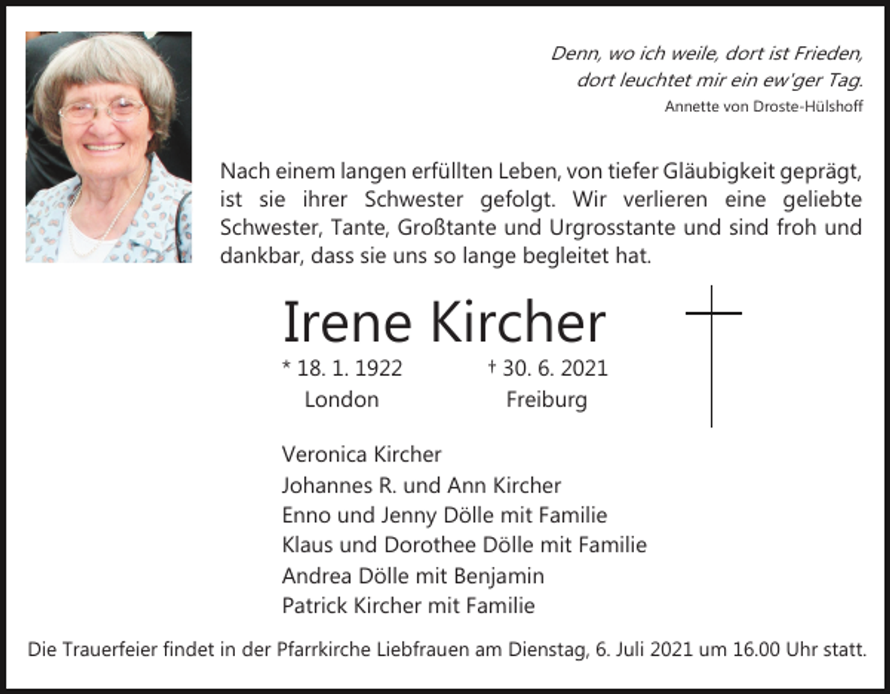 <p>Denn, wo ich weile, dort ist Frieden,<br />dort leuchtet mir ein ew'ger Tag.<br />Annette von Droste­Hülshoff</p><p>Nach einem langen erfüllten Leben, von tiefer Gläubigkeit geprägt,<br />ist sie ihrer Schwester gefolgt. Wir verlieren eine geliebte<br />Schwester, Tante, Großtante und Urgrosstante und sind froh und<br />dankbar, dass sie uns so lange begleitet hat.</p><p>Irene Kircher</p><p>* 18. 1. 1922<br />London</p><p>† 30. 6. 2021<br />Freiburg</p><p>Veronica Kircher<br />Johannes R. und Ann Kircher<br />Enno und Jenny Dölle mit Familie<br />Klaus und Dorothee Dölle mit Familie<br />Andrea Dölle mit Benjamin<br />Patrick Kircher mit Familie<br />Die Trauerfeier findet in der Pfarrkirche Liebfrauen am Dienstag, 6. Juli 2021 um 16.00 Uhr statt.</p>