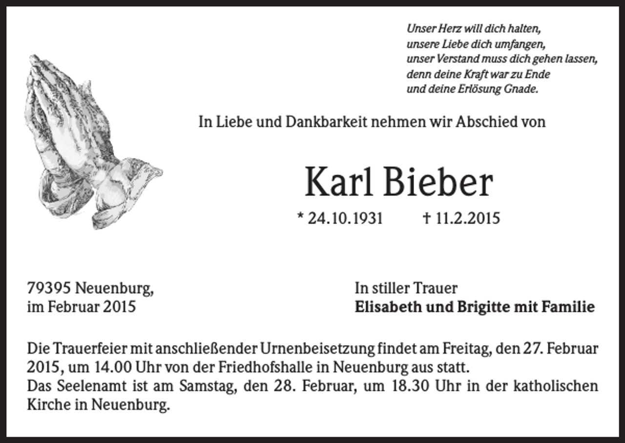 <p>Unser Herz will dich halten,<br />unsere Liebe dich umfangen,<br />unser Verstand muss dich gehen lassen,<br />denn deine Kraft war zu Ende<br />und deine Erlösung Gnade.</p><p>In Liebe und Dankbarkeit nehmen wir Abschied von</p><p>Karl Bieber<br />* 24.10.1931</p><p>79395 Neuenburg,<br />im Februar 2015</p><p>† 11.2.2015</p><p>In stiller Trauer<br />Elisabeth und Brigitte mit Familie</p><p>Die Trauerfeier mit anschließender Urnenbeisetzung findet am Freitag, den 27. Februar<br />2015, um 14.00 Uhr von der Friedhofshalle in Neuenburg aus statt.<br />Das Seelenamt ist am Samstag, den 28. Februar, um 18.30 Uhr in der katholischen<br />Kirche in Neuenburg.</p>