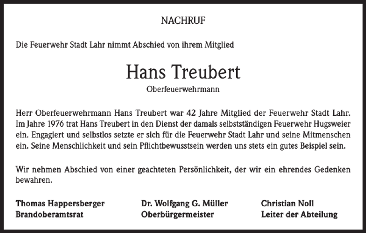 <p>NACHRUF<br />Die Feuerwehr Stadt Lahr nimmt Abschied von ihrem Mitglied</p><p>Hans Treubert<br />Oberfeuerwehrmann<br />Herr Oberfeuerwehrmann Hans Treubert war 42 Jahre Mitglied der Feuerwehr Stadt Lahr.<br />Im Jahre 1976 trat Hans Treubert in den Dienst der damals selbstständigen Feuerwehr Hugsweier<br />ein. Engagiert und selbstlos setzte er sich für die Feuerwehr Stadt Lahr und seine Mitmenschen<br />ein. Seine Menschlichkeit und sein Pflichtbewusstsein werden uns stets ein gutes Beispiel sein.<br />Wir nehmen Abschied von einer geachteten Persönlichkeit, der wir ein ehrendes Gedenken<br />bewahren.<br />Thomas Happersberger<br />Brandoberamtsrat</p><p>Dr. Wolfgang G. Müller<br />Oberbürgermeister</p><p>Christian Noll<br />Leiter der Abteilung</p>