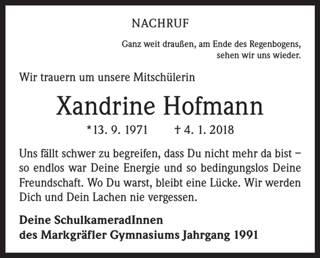 <p>NACHRUF<br />Ganz weit draußen, am Ende des Regenbogens,<br />sehen wir uns wieder.</p><p>Wir trauern um unsere Mitschülerin</p><p>Xandrine Hofmann<br />*13. 9. 1971 † 4. 1. 2018<br />Uns fällt schwer zu begreifen, dass Du nicht mehr da bist –<br />so endlos war Deine Energie und so bedingungslos Deine<br />Freundschaft. Wo Du warst, bleibt eine Lücke. Wir werden<br />Dich und Dein Lachen nie vergessen.<br />Deine SchulkameradInnen<br />des Markgräfler Gymnasiums Jahrgang 1991</p>