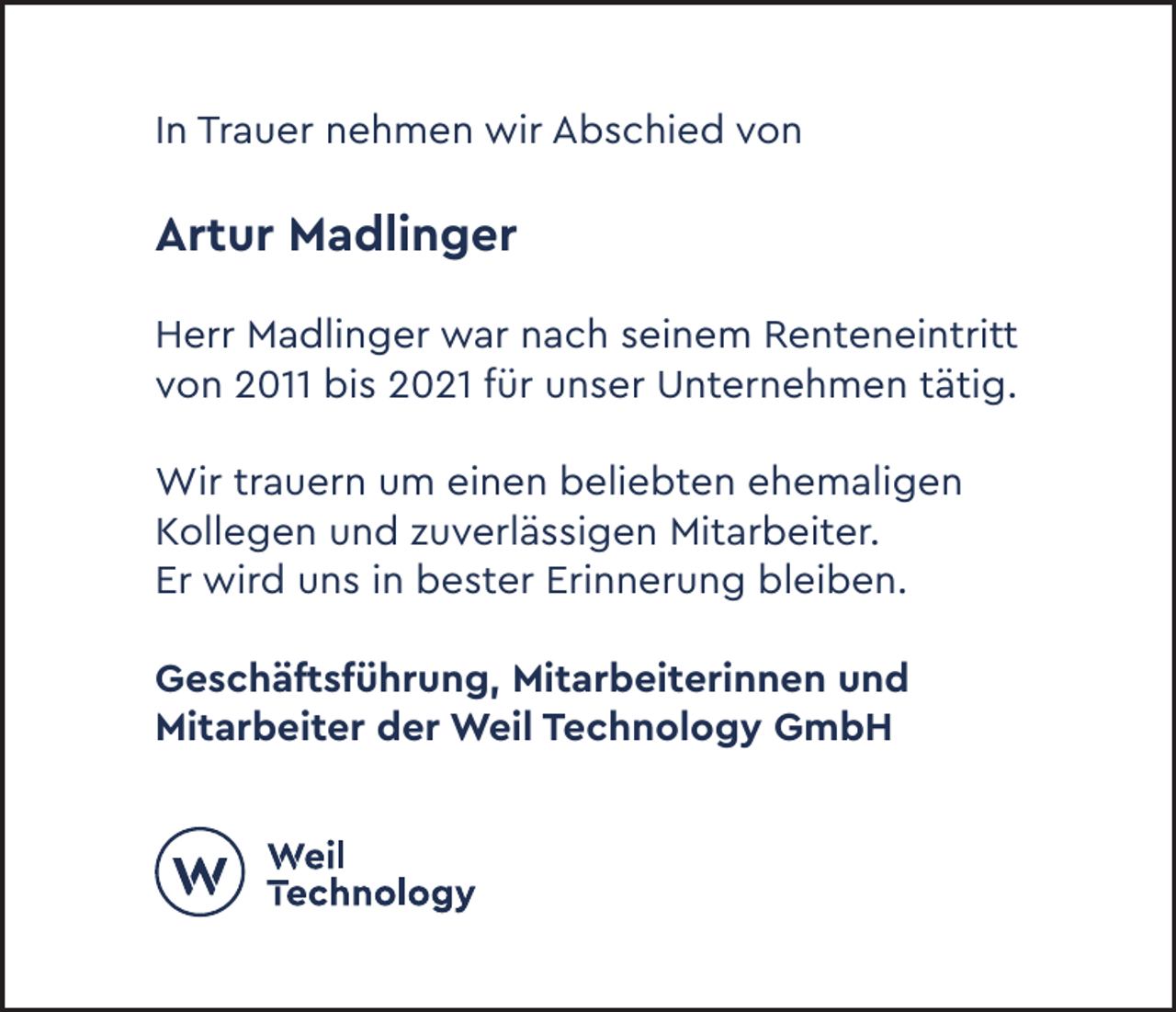 <p>In Trauer nehmen wir Abschied von</p><p>Artur Madlinger<br />Herr Madlinger war nach seinem Renteneintritt<br />von 2011 bis 2021 für unser Unternehmen tätig.<br />Wir trauern um einen beliebten ehemaligen<br />Kollegen und zuverlässigen Mitarbeiter.<br />Er wird uns in bester Erinnerung bleiben.<br />Geschäftsführung, Mitarbeiterinnen und<br />Mitarbeiter der Weil Technology GmbH</p>