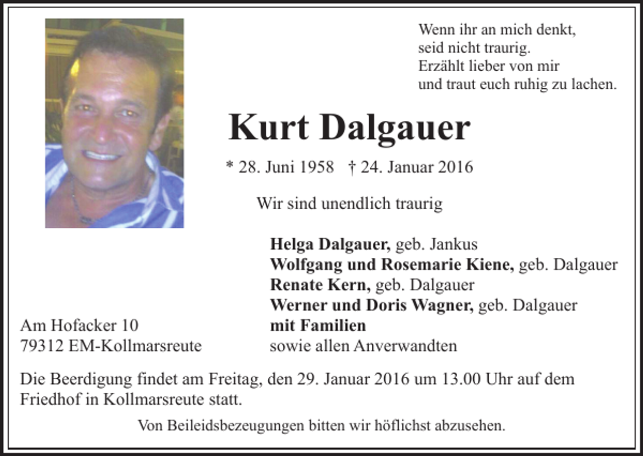 <p>Wenn ihr an mich denkt,<br />seid nicht traurig.<br />Erzählt lieber von mir<br />und traut euch ruhig zu lachen.</p><p>Kurt Dalgauer<br />* 28. Juni 1958 † 24. Januar 2016<br />Wir sind unendlich traurig</p><p>Am Hofacker 10<br />79312 EM-Kollmarsreute</p><p>Helga Dalgauer, geb. Jankus<br />Wolfgang und Rosemarie Kiene, geb. Dalgauer<br />Renate Kern, geb. Dalgauer<br />Werner und Doris Wagner, geb. Dalgauer<br />mit Familien<br />sowie allen Anverwandten</p><p>Die Beerdigung findet am Freitag, den 29. Januar 2016 um 13.00 Uhr auf dem<br />Friedhof in Kollmarsreute statt.<br />Von Beileidsbezeugungen bitten wir höflichst abzusehen.</p>