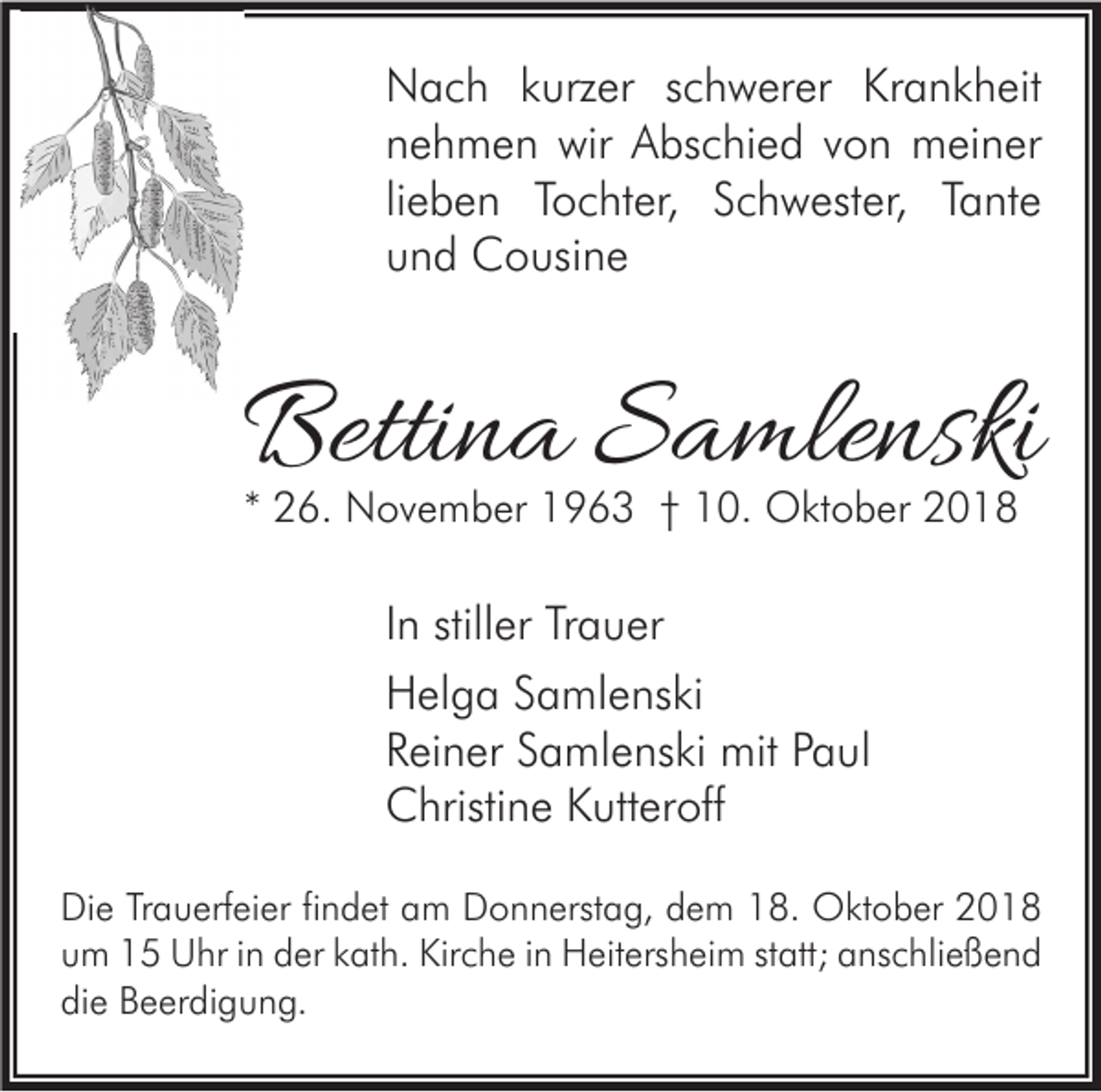 <p>Nach kurzer schwerer Krankheit<br />nehmen wir Abschied von meiner<br />lieben Tochter, Schwester, Tante<br />und Cousine</p><p>Bettina Samlenski<br />* 26. November 1963 † 10. Oktober 2018</p><p>In stiller Trauer<br />Helga Samlenski<br />Reiner Samlenski mit Paul<br />Christine Kutteroff<br />Die Trauerfeier findet am Donnerstag, dem 18. Oktober 2018<br />um 15 Uhr in der kath. Kirche in Heitersheim statt; anschließend<br />die Beerdigung.</p>
