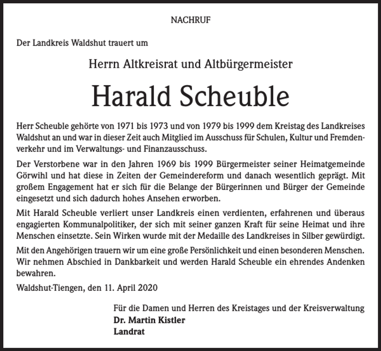 <p>NACHRUF<br />Der Landkreis Waldshut trauert um</p><p>Herrn Altkreisrat und Altbürgermeister</p><p>Harald Scheuble<br />Herr Scheuble gehörte von 1971 bis 1973 und von 1979 bis 1999 dem Kreistag des Landkreises<br />Waldshut an und war in dieser Zeit auch Mitglied im Ausschuss für Schulen, Kultur und Fremdenverkehr und im Verwaltungs- und Finanzausschuss.<br />Der Verstorbene war in den Jahren 1969 bis 1999 Bürgermeister seiner Heimatgemeinde<br />Görwihl und hat diese in Zeiten der Gemeindereform und danach wesentlich geprägt. Mit<br />großem Engagement hat er sich für die Belange der Bürgerinnen und Bürger der Gemeinde<br />eingesetzt und sich dadurch hohes Ansehen erworben.<br />Mit Harald Scheuble verliert unser Landkreis einen verdienten, erfahrenen und überaus<br />engagierten Kommunalpolitiker, der sich mit seiner ganzen Kraft für seine Heimat und ihre<br />Menschen einsetzte. Sein Wirken wurde mit der Medaille des Landkreises in Silber gewürdigt.<br />Mit den Angehörigen trauern wir um eine große Persönlichkeit und einen besonderen Menschen.<br />Wir nehmen Abschied in Dankbarkeit und werden Harald Scheuble ein ehrendes Andenken<br />bewahren.<br />Waldshut-Tiengen, den 11. April 2020<br />Für die Damen und Herren des Kreistages und der Kreisverwaltung<br />Dr. Martin Kistler<br />Landrat</p>