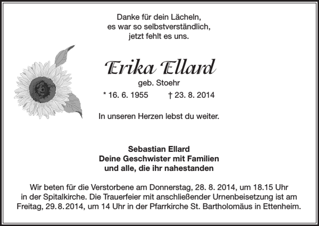 <p>Danke für dein Lächeln,<br />es war so selbstverständlich,<br />jetzt fehlt es uns.</p><p>Erika Ellard</p><p>geb. Stoehr<br />* 16. 6. 1955<br />† 23. 8. 2014<br />In unseren Herzen lebst du weiter.</p><p>Sebastian Ellard<br />Deine Geschwister mit Familien<br />und alle, die ihr nahestanden<br />Wir beten für die Verstorbene am Donnerstag, 28. 8. 2014, um 18.15 Uhr<br />in der Spitalkirche. Die Trauerfeier mit anschließender Urnenbeisetzung ist am<br />Freitag, 29. 8. 2014, um 14 Uhr in der Pfarrkirche St. Bartholomäus in Ettenheim.</p>