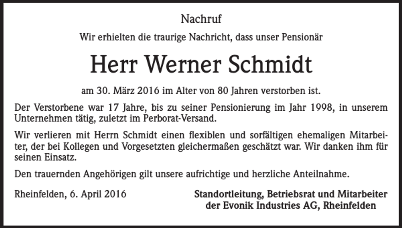 <p>Nachruf<br />Wir erhielten die traurige Nachricht, dass unser Pensionär</p><p>Herr Werner Schmidt<br />am 30. März 2016 im Alter von 80 Jahren verstorben ist.<br />Der Verstorbene war 17 Jahre, bis zu seiner Pensionierung im Jahr 1998, in unserem<br />Unternehmen tätig, zuletzt im Perborat-Versand.<br />Wir verlieren mit Herrn Schmidt einen flexiblen und sorfältigen ehemaligen Mitarbeiter, der bei Kollegen und Vorgesetzten gleichermaßen geschätzt war. Wir danken ihm für<br />seinen Einsatz.<br />Den trauernden Angehörigen gilt unsere aufrichtige und herzliche Anteilnahme.<br />Rheinfelden, 6. April 2016</p><p>Standortleitung, Betriebsrat und Mitarbeiter<br />der Evonik Industries AG, Rheinfelden</p>