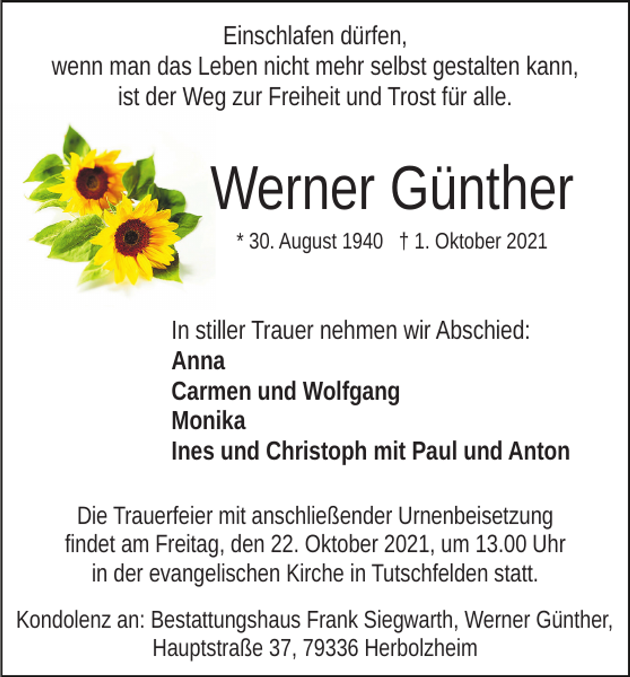 <p>Einschlafen dürfen,<br />wenn man das Leben nicht mehr selbst gestalten kann,<br />ist der Weg zur Freiheit und Trost für alle.</p><p>Werner Günther<br />* 30. August 1940 † 1. Oktober 2021</p><p>In stiller Trauer nehmen wir Abschied:<br />Anna<br />Carmen und Wolfgang<br />Monika<br />Ines und Christoph mit Paul und Anton<br />Die Trauerfeier mit anschließender Urnenbeisetzung<br />findet am Freitag, den 22. Oktober 2021, um 13.00 Uhr<br />in der evangelischen Kirche in Tutschfelden statt.<br />Kondolenz an: Bestattungshaus Frank Siegwarth, Werner Günther,<br />Hauptstraße 37, 79336 Herbolzheim</p>