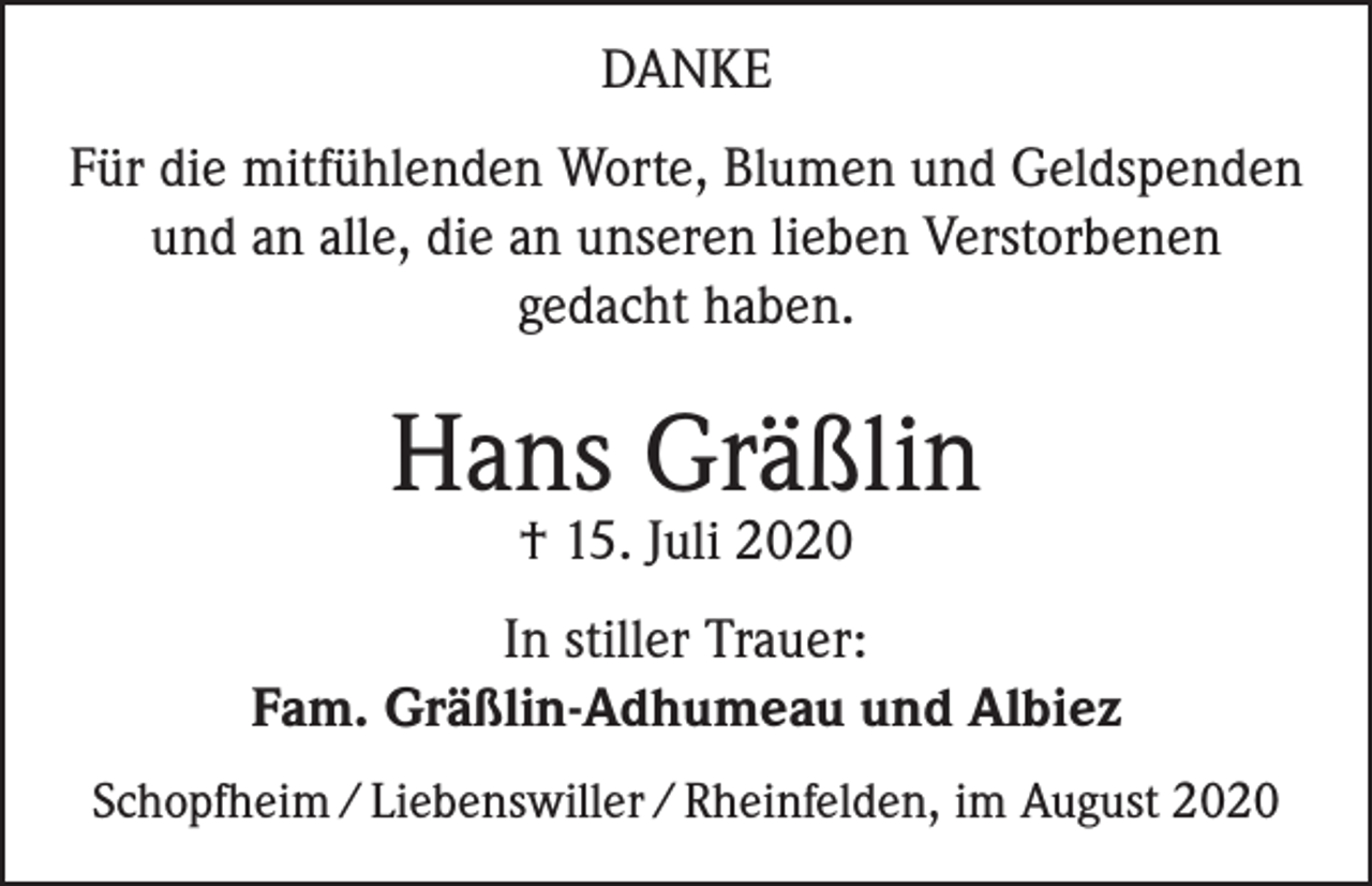 <p>DANKE<br />Für die mitfühlenden Worte, Blumen und Geldspenden<br />und an alle, die an unseren lieben Verstorbenen<br />gedacht haben.</p><p>Hans Gräßlin<br />† 15. Juli 2020</p><p>In stiller Trauer:<br />Fam. Gräßlin-Adhumeau und Albiez<br />Schopfheim / Liebenswiller / Rheinfelden, im August 2020</p>
