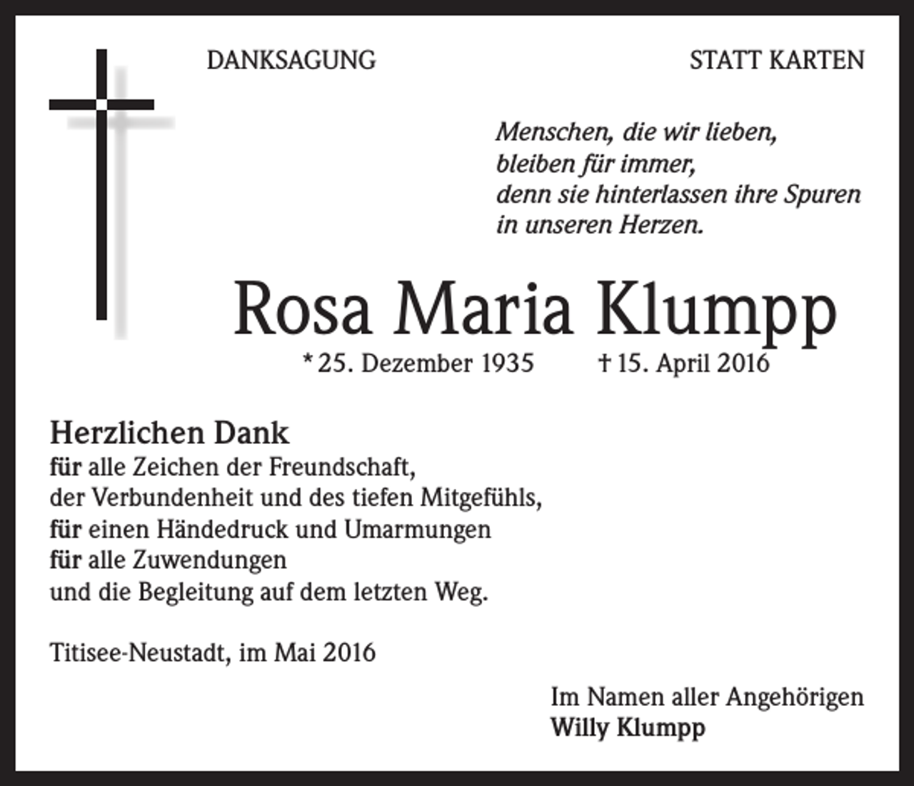 <p>DANKSAGUNG</p><p>STATT KARTEN<br />Menschen, die wir lieben,<br />bleiben für immer,<br />denn sie hinterlassen ihre Spuren<br />in unseren Herzen.</p><p>Rosa Maria Klumpp<br />* 25. Dezember 1935 † 15. April 2016</p><p>Herzlichen Dank</p><p>für alle Zeichen der Freundschaft,<br />der Verbundenheit und des tiefen Mitgefühls,<br />für einen Händedruck und Umarmungen<br />für alle Zuwendungen<br />und die Begleitung auf dem letzten Weg.<br />Titisee-Neustadt, im Mai 2016<br />Im Namen aller Angehörigen<br />Willy Klumpp</p>
