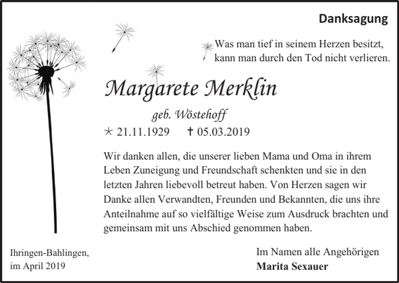 <p>Danksagung<br />Was man tief in seinem Herzen besitzt,<br />kann man durch den Tod nicht verlieren.</p><p>Margarete Merklin<br />geb. Wöstehoff<br /> 21.11.1929</p><p> 05.03.2019</p><p>Wir danken allen, die unserer lieben Mama und Oma in ihrem<br />Leben Zuneigung und Freundschaft schenkten und sie in den<br />letzten Jahren liebevoll betreut haben. Von Herzen sagen wir<br />Danke allen Verwandten, Freunden und Bekannten, die uns ihre<br />Anteilnahme auf so vielfältige Weise zum Ausdruck brachten und<br />gemeinsam mit uns Abschied genommen haben.<br />Ihringen-Bahlingen,<br />im April 2019</p><p>Im Namen alle Angehörigen<br />Marita Sexauer</p>