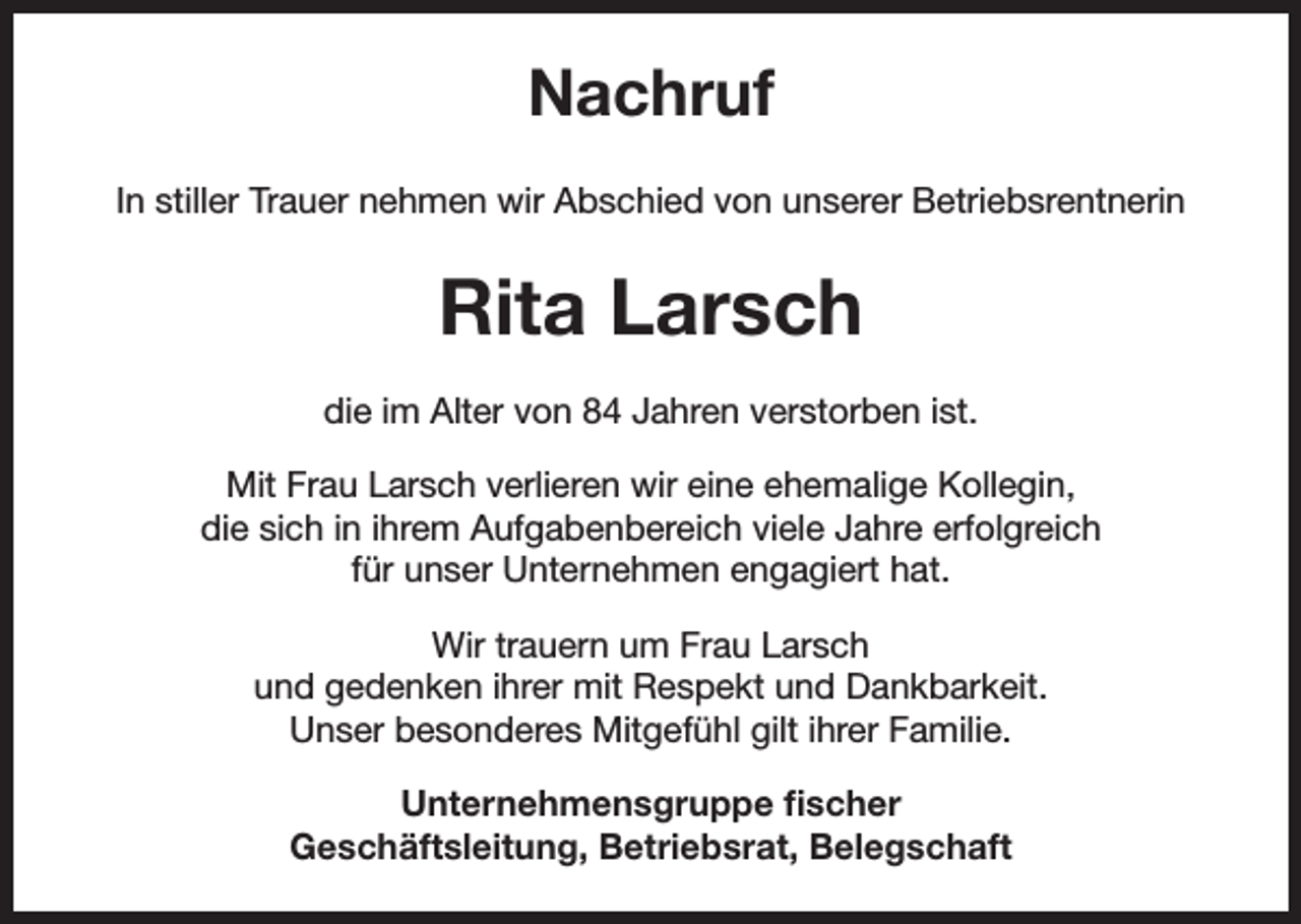 <p>Nachruf<br />In stiller Trauer nehmen wir Abschied von unserer Betriebsrentnerin</p><p>Rita Larsch<br />die im Alter von 84 Jahren verstorben ist.<br />Mit Frau Larsch verlieren wir eine ehemalige Kollegin,<br />die sich in ihrem Aufgabenbereich viele Jahre erfolgreich<br />für unser Unternehmen engagiert hat.<br />Wir trauern um Frau Larsch<br />und gedenken ihrer mit Respekt und Dankbarkeit.<br />Unser besonderes Mitgefühl gilt ihrer Familie.<br />Unternehmensgruppe fischer<br />Geschäftsleitung, Betriebsrat, Belegschaft</p>