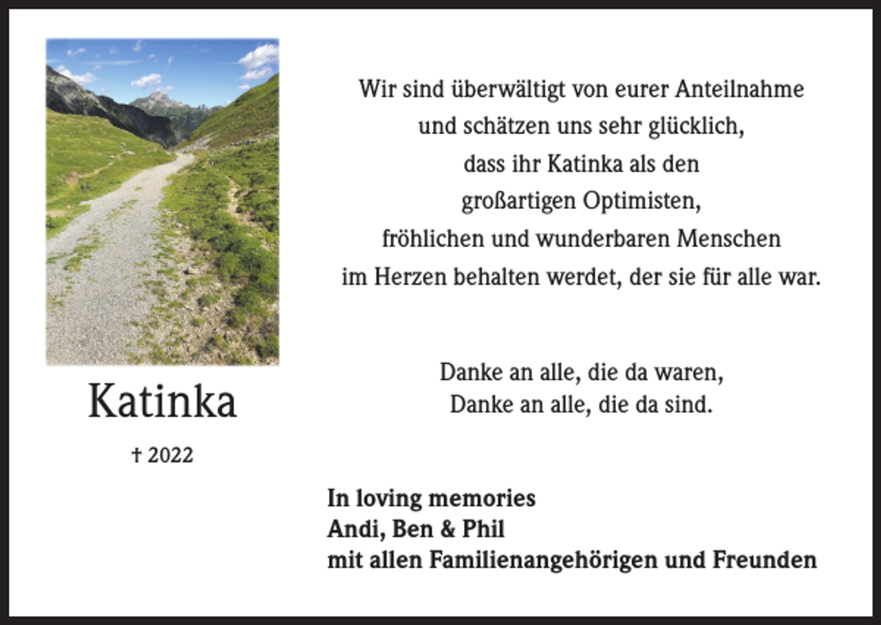 <p>Wir sind überwältigt von eurer Anteilnahme<br />und schätzen uns sehr glücklich,<br />dass ihr Katinka als den<br />großartigen Optimisten,<br />fröhlichen und wunderbaren Menschen<br />im Herzen behalten werdet, der sie für alle war.</p><p>Katinka</p><p>Danke an alle, die da waren,<br />Danke an alle, die da sind.</p><p>† 2022</p><p>In loving memories<br />Andi, Ben &amp; Phil<br />mit allen Familienangehörigen und Freunden</p>