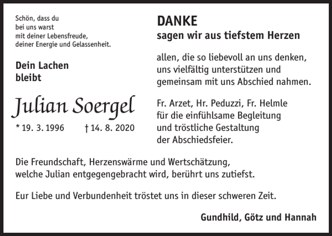 <p>Schön, dass du<br />bei uns warst<br />mit deiner Lebensfreude,<br />deiner Energie und Gelassenheit.</p><p>Dein Lachen<br />bleibt</p><p>Julian Soergel<br />* 19. 3. 1996 † 14. 8. 2020</p><p>DANKE</p><p>sagen wir aus tiefstem Herzen<br />allen, die so liebevoll an uns denken,<br />uns vielfältig unterstützen und<br />gemeinsam mit uns Abschied nahmen.<br />Fr. Arzet, Hr. Peduzzi, Fr. Helmle<br />für die einfühlsame Begleitung<br />und tröstliche Gestaltung<br />der Abschiedsfeier.</p><p>Die Freundschaft, Herzenswärme und Wertschätzung,<br />welche Julian entgegengebracht wird, berührt uns zutiefst.<br />Eur Liebe und Verbundenheit tröstet uns in dieser schweren Zeit.<br />Gundhild, Götz und Hannah</p>