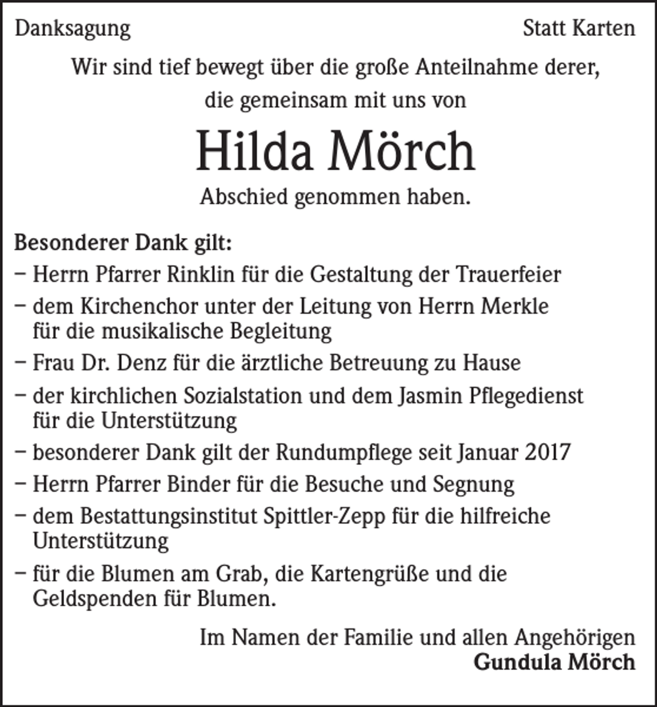 <p>Danksagung</p><p>Statt Karten</p><p>Wir sind tief bewegt über die große Anteilnahme derer,<br />die gemeinsam mit uns von</p><p>Hilda Mörch<br />Abschied genommen haben.</p><p>Besonderer Dank gilt:<br />– Herrn Pfarrer Rinklin für die Gestaltung der Trauerfeier<br />– d em Kirchenchor unter der Leitung von Herrn Merkle<br />für die musikalische Begleitung<br />– Frau Dr. Denz für die ärztliche Betreuung zu Hause<br />– der kirchlichen Sozialstation und dem Jasmin Pflegedienst<br />für die Unterstützung<br />– besonderer Dank gilt der Rundumpflege seit Januar 2017<br />– Herrn Pfarrer Binder für die Besuche und Segnung<br />– dem Bestattungsinstitut Spittler-Zepp für die hilfreiche<br />Unterstützung<br />– für die Blumen am Grab, die Kartengrüße und die<br />Geldspenden für Blumen.<br />Im Namen der Familie und allen Angehörigen<br />Gundula Mörch</p>