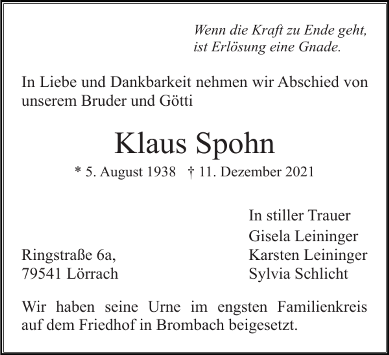 <p>Wenn die Kraft zu Ende geht,<br />ist Erlösung eine Gnade.</p><p>In Liebe und Dankbarkeit nehmen wir Abschied von<br />unserem Bruder und Götti</p><p>Klaus Spohn<br />* 5. August 1938 † 11. Dezember 2021</p><p>Ringstraße 6a,<br />79541 Lörrach</p><p>In stiller Trauer<br />Gisela Leininger<br />Karsten Leininger<br />Sylvia Schlicht</p><p>Wir haben seine Urne im engsten Familienkreis<br />auf dem Friedhof in Brombach beigesetzt.</p>
