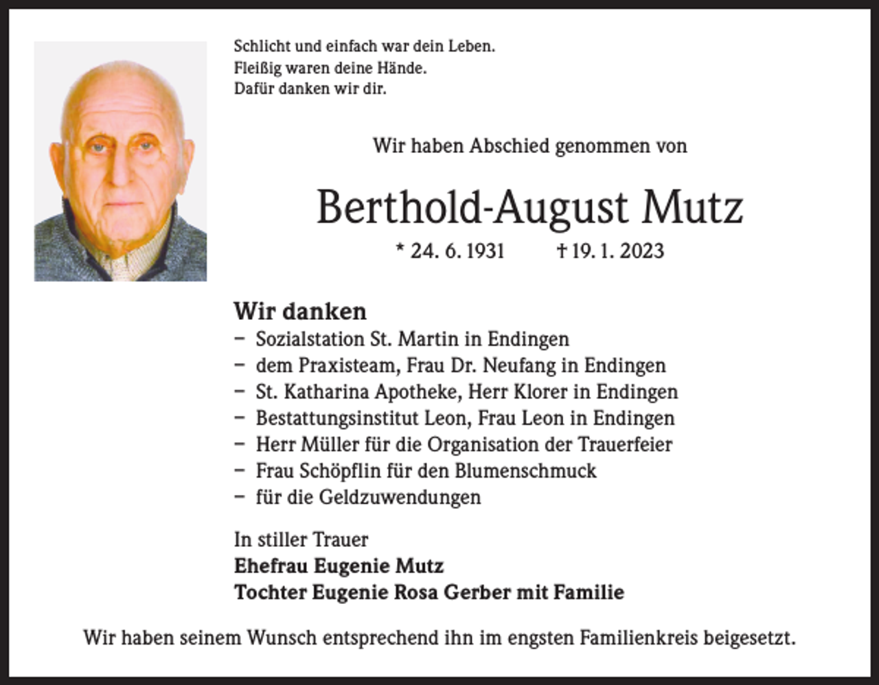 <p>Schlicht und einfach war dein Leben.<br />Fleißig waren deine Hände.<br />Dafür danken wir dir.</p><p>Wir haben Abschied genommen von</p><p>Berthold-August Mutz<br />* 24. 6. 1931</p><p>† 19. 1. 2023</p><p>Wir danken</p><p>– Sozialstation St. Martin in Endingen<br />– dem Praxisteam, Frau Dr. Neufang in Endingen<br />– St. Katharina Apotheke, Herr Klorer in Endingen<br />– Bestattungsinstitut Leon, Frau Leon in Endingen<br />– Herr Müller für die Organisation der Trauerfeier<br />– Frau Schöpflin für den Blumenschmuck<br />– für die Geldzuwendungen<br />In stiller Trauer<br />Ehefrau Eugenie Mutz<br />Tochter Eugenie Rosa Gerber mit Familie<br />Wir haben seinem Wunsch entsprechend ihn im engsten Familienkreis beigesetzt.</p>