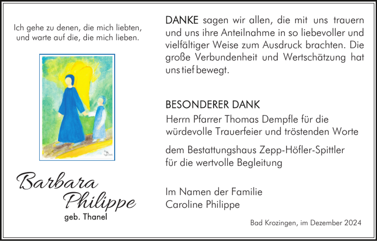 <p>Ich gehe zu denen, die mich liebten,<br />und warte auf die, die mich lieben.</p><p>sagen wir allen, die mit uns trauern<br />und uns ihre Anteilnahme in so liebevoller und<br />vielfältiger Weise zum Ausdruck brachten. Die<br />große Verbundenheit und Wertschätzung hat<br />uns tief bewegt.</p><p>Herrn Pfarrer Thomas Dempfle für die<br />würdevolle Trauerfeier und tröstenden Worte</p><p>Barbara<br />Philippe</p><p>dem Bestattungshaus Zepp-Höfler-Spittler<br />für die wertvolle Begleitung<br />Im Namen der Familie<br />Caroline Philippe<br />Bad Krozingen, im Dezember 2024</p>