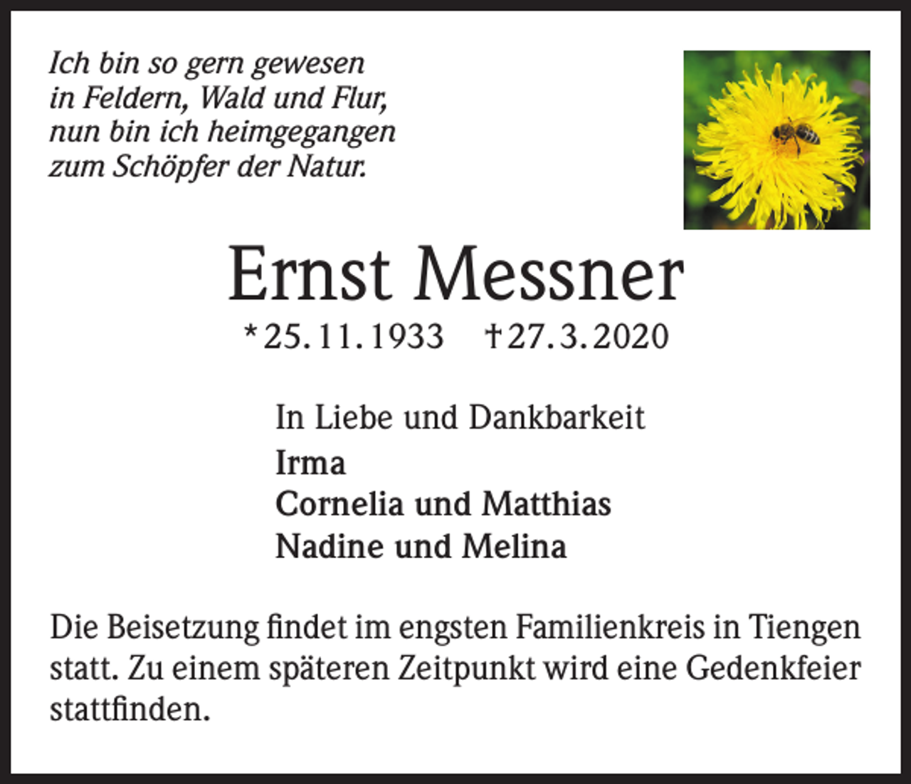 <p>Ich bin so gern gewesen<br />in Feldern, Wald und Flur,<br />nun bin ich heimgegangen<br />zum Schöpfer der Natur.</p><p>Ernst Messner<br />* 25. 11. 1933</p><p>† 27. 3. 2020</p><p>In Liebe und Dankbarkeit<br />Irma<br />Cornelia und Matthias<br />Nadine und Melina<br />Die Beisetzung findet im engsten Familienkreis in Tiengen<br />statt. Zu einem späteren Zeitpunkt wird eine Gedenkfeier<br />stattfinden.</p>