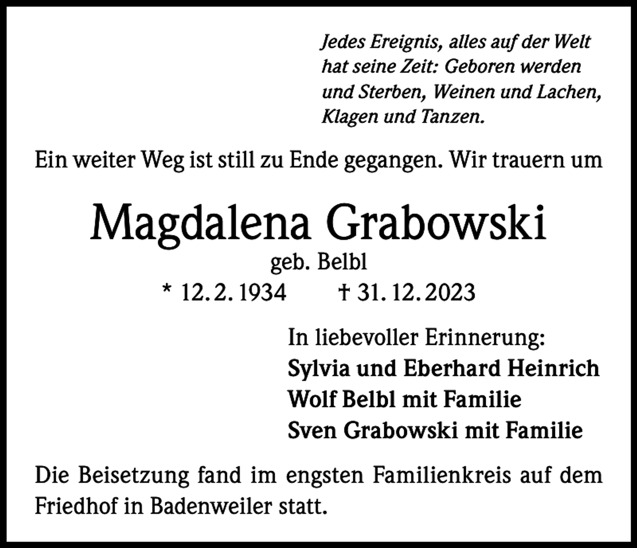 <p>Jedes Ereignis, alles auf der Welt<br />hat seine Zeit: Geboren werden<br />und Sterben, Weinen und Lachen,<br />Klagen und Tanzen.</p><p>Ein weiter Weg ist still zu Ende gegangen. Wir trauern um</p><p>Magdalena Grabowski<br />geb. Belbl<br />* 12. 2. 1934 † 31. 12. 2023</p><p>In liebevoller Erinnerung:<br />Sylvia und Eberhard Heinrich<br />Wolf Belbl mit Familie<br />Sven Grabowski mit Familie<br />Die Beisetzung fand im engsten Familienkreis auf dem<br />Friedhof in Badenweiler statt.</p>