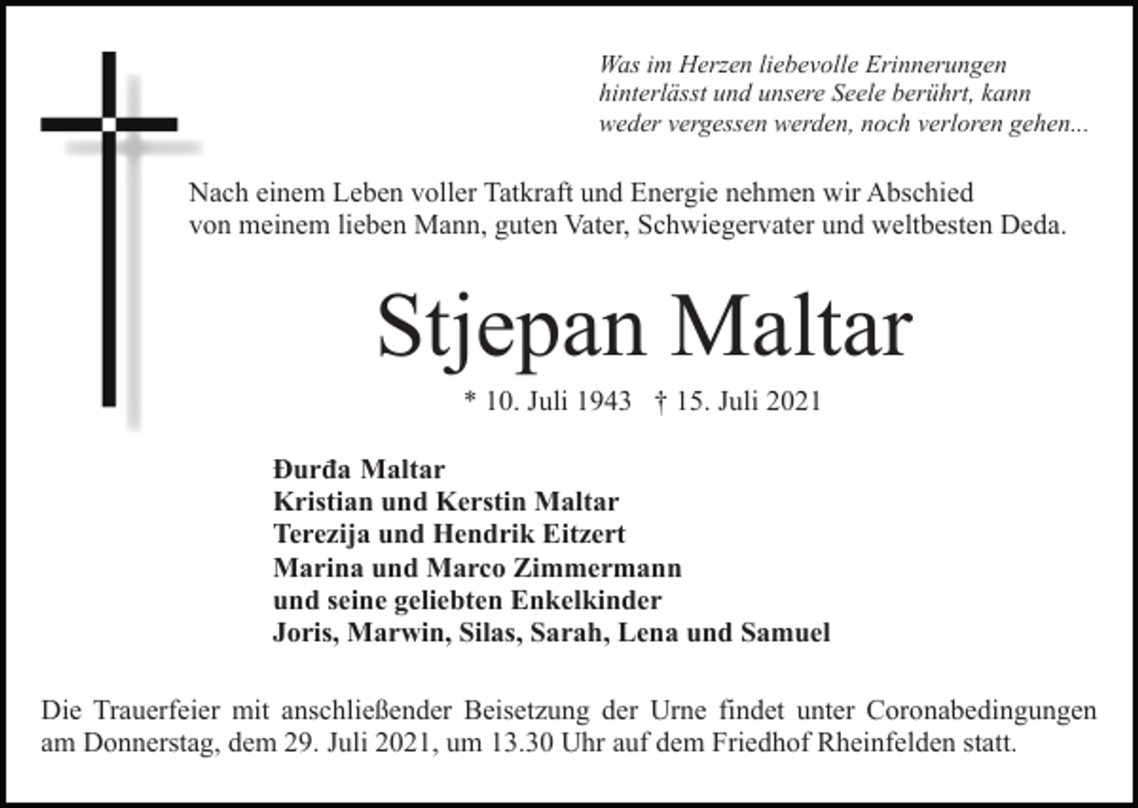<p>Was im Herzen liebevolle Erinnerungen<br />hinterlässt und unsere Seele berührt, kann<br />weder vergessen werden, noch verloren gehen...</p><p>Nach einem Leben voller Tatkraft und Energie nehmen wir Abschied<br />von meinem lieben Mann, guten Vater, Schwiegervater und weltbesten Deda.</p><p>Stjepan Maltar<br />* 10. Juli 1943 † 15. Juli 2021<br />Ðurđa Maltar<br />Kristian und Kerstin Maltar<br />Terezija und Hendrik Eitzert<br />Marina und Marco Zimmermann<br />und seine geliebten Enkelkinder<br />Joris, Marwin, Silas, Sarah, Lena und Samuel<br />Die Trauerfeier mit anschließender Beisetzung der Urne findet unter Coronabedingungen<br />am Donnerstag, dem 29. Juli 2021, um 13.30 Uhr auf dem Friedhof Rheinfelden statt.</p>