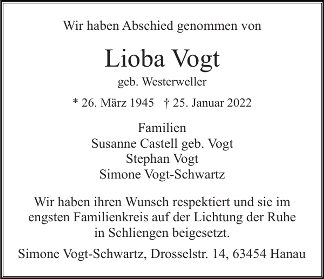 <p>Wir haben Abschied genommen von</p><p>Lioba Vogt<br />geb. Westerweller<br />* 26. März 1945 † 25. Januar 2022</p><p>Familien<br />Susanne Castell geb. Vogt<br />Stephan Vogt<br />Simone Vogt-Schwartz<br />Wir haben ihren Wunsch respektiert und sie im<br />engsten Familienkreis auf der Lichtung der Ruhe<br />in Schliengen beigesetzt.<br />Simone Vogt-Schwartz, Drosselstr. 14, 63454 Hanau</p>
