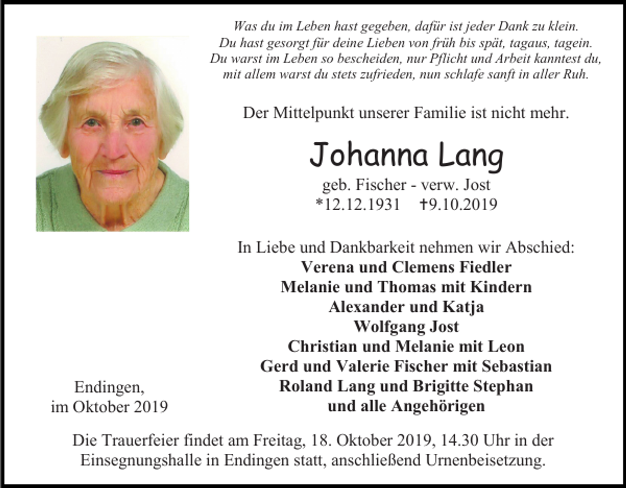<p>Was du im Leben hast gegeben, dafür ist jeder Dank zu klein.<br />Du hast gesorgt für deine Lieben von früh bis spät, tagaus, tagein.<br />Du warst im Leben so bescheiden, nur Pflicht und Arbeit kanntest du,<br />mit allem warst du stets zufrieden, nun schlafe sanft in aller Ruh.</p><p>Der Mittelpunkt unserer Familie ist nicht mehr.</p><p>Johanna Lang<br />geb. Fischer - verw. Jost<br />*12.12.1931 9.10.2019</p><p>Endingen,<br />im Oktober 2019</p><p>In Liebe und Dankbarkeit nehmen wir Abschied:<br />Verena und Clemens Fiedler<br />Melanie und Thomas mit Kindern<br />Alexander und Katja<br />Wolfgang Jost<br />Christian und Melanie mit Leon<br />Gerd und Valerie Fischer mit Sebastian<br />Roland Lang und Brigitte Stephan<br />und alle Angehörigen</p><p>Die Trauerfeier findet am Freitag, 18. Oktober 2019, 14.30 Uhr in der<br />Einsegnungshalle in Endingen statt, anschließend Urnenbeisetzung.</p>