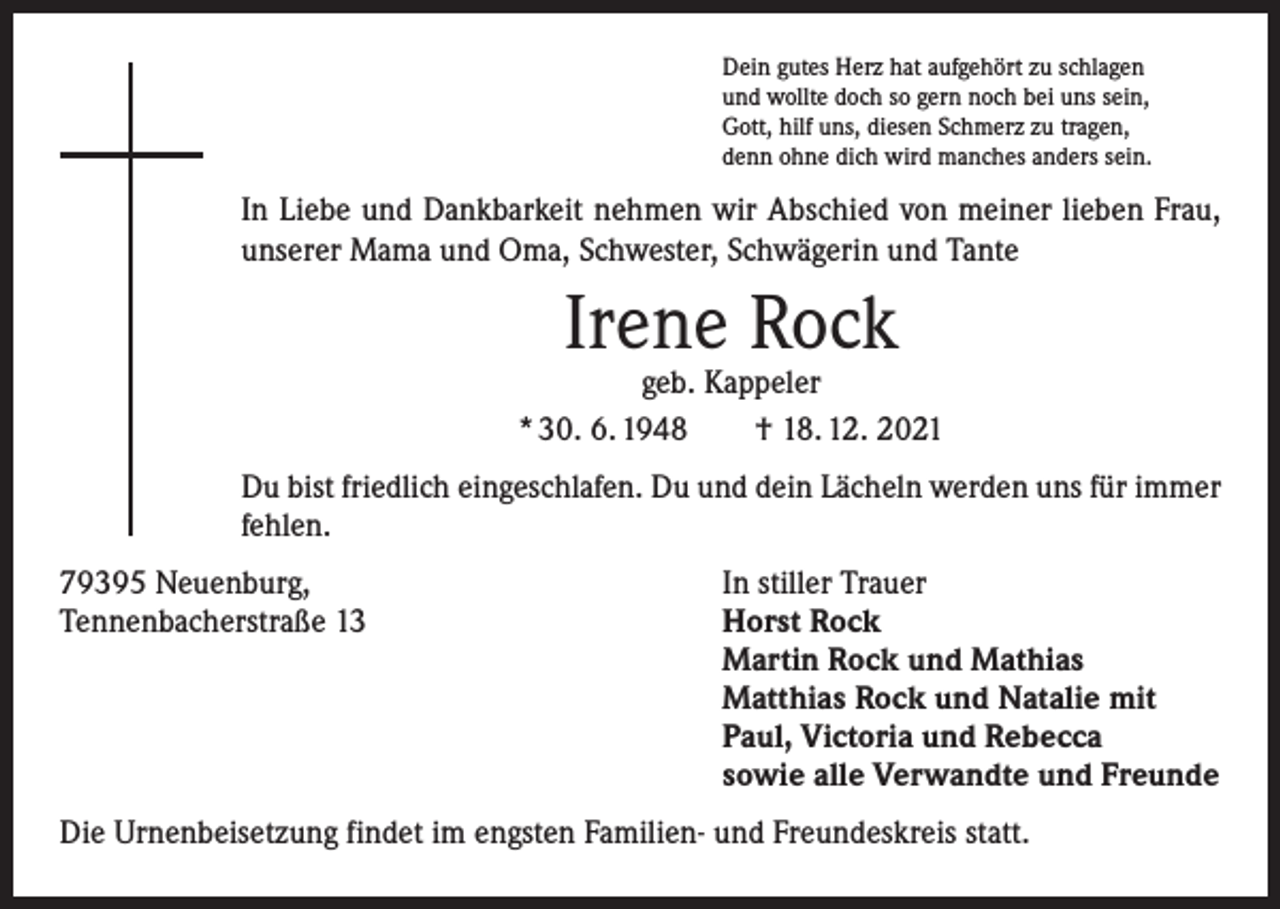 <p>Dein gutes Herz hat aufgehört zu schlagen<br />und wollte doch so gern noch bei uns sein,<br />Gott, hilf uns, diesen Schmerz zu tragen,<br />denn ohne dich wird manches anders sein.</p><p>In Liebe und Dankbarkeit nehmen wir Abschied von meiner lieben Frau,<br />unserer Mama und Oma, Schwester, Schwägerin und Tante</p><p>Irene Rock</p><p>geb. Kappeler<br />* 30. 6. 1948 † 18. 12. 2021<br />Du bist friedlich eingeschlafen. Du und dein Lächeln werden uns für immer<br />fehlen.<br />79395 Neuenburg,<br />In stiller Trauer<br />Tennenbacherstraße 13 Horst Rock<br />Martin Rock und Mathias<br />Matthias Rock und Natalie mit<br />Paul, Victoria und Rebecca<br />sowie alle Verwandte und Freunde<br />Die Urnenbeisetzung findet im engsten Familien- und Freundeskreis statt.</p>