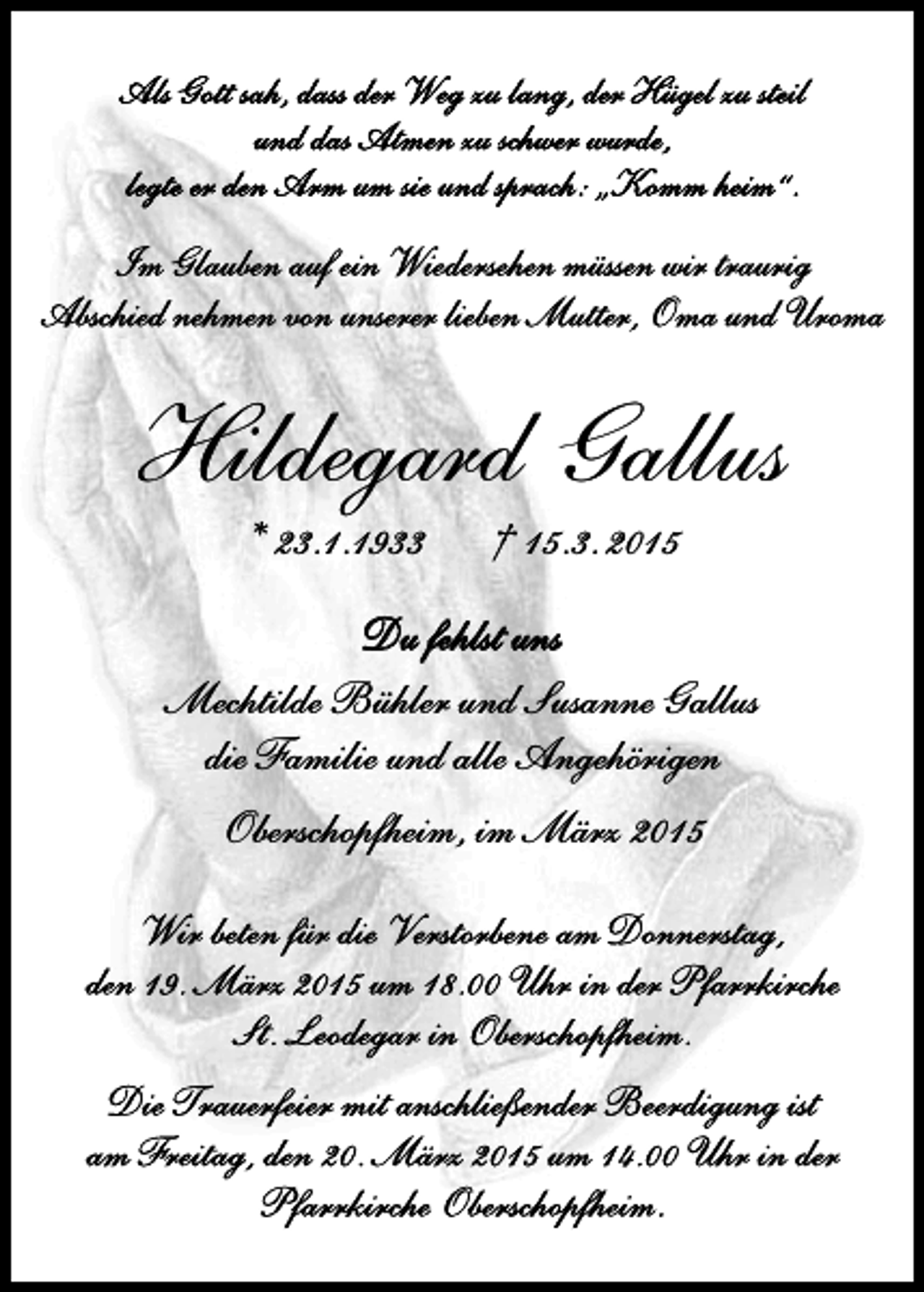 <p>Im Glauben auf ein Wiedersehen müssen wir traurig<br />Abschied nehmen von unserer lieben Mutter, Oma und Uroma</p><p>Hildegard Gallus<br />* 23.1.1933</p><p>† 15.3. 2015</p><p>Du fehlst uns<br />Mechtilde Bühler und Susanne Gallus<br />die Familie und alle Angehörigen<br />Oberschopfheim, im März 2015<br />Wir beten für die Verstorbene am Donnerstag,<br />den 19. März 2015 um 18.00 Uhr in der Pfarrkirche<br />St. Leodegar in Oberschopfheim.<br />Die Trauerfeier mit anschließender Beerdigung ist<br />am Freitag, den 20. März 2015 um 14.00 Uhr in der<br />Pfarrkirche Oberschopfheim.</p>