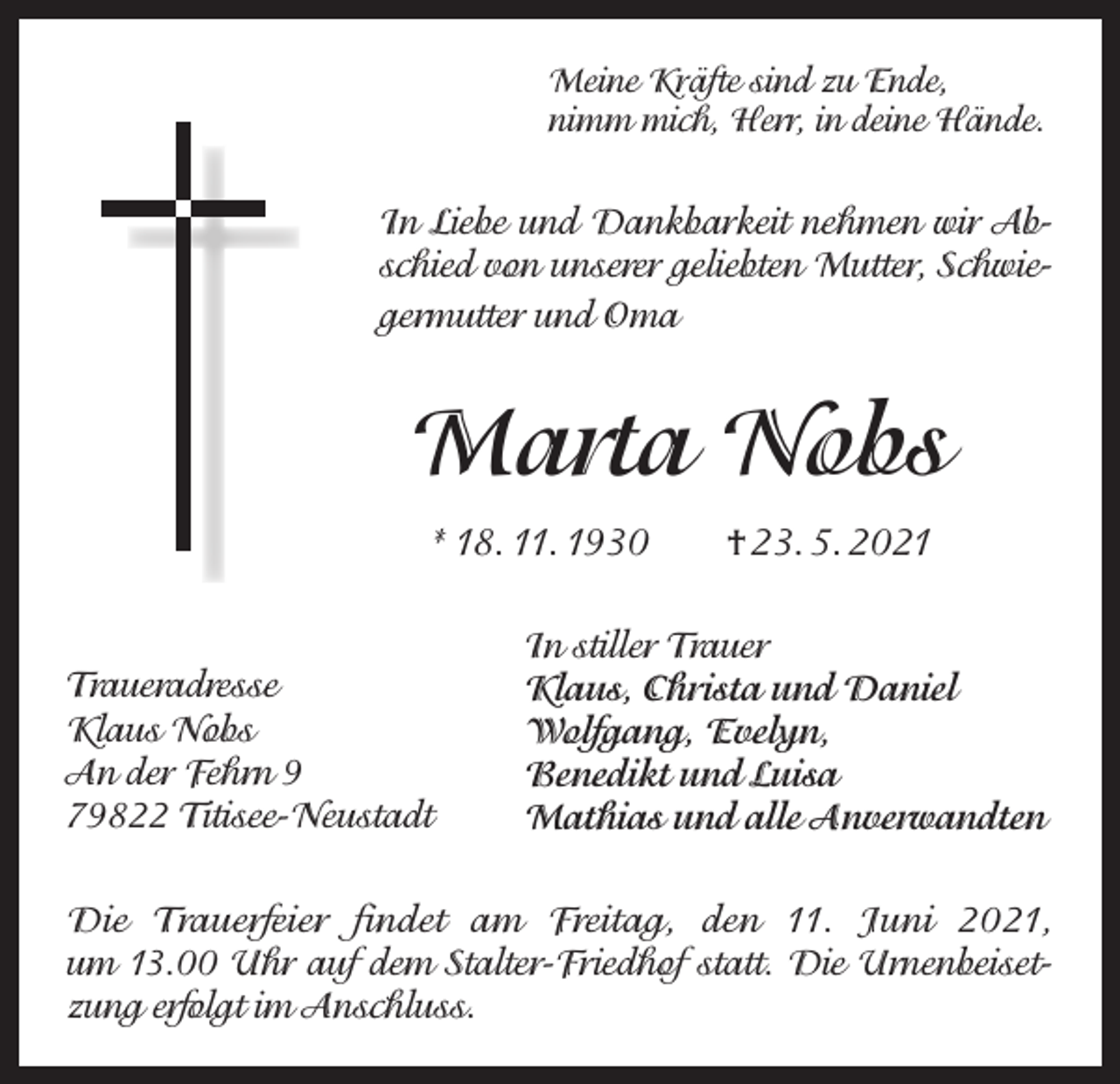 <p>Meine Kräfte sind zu Ende,<br />nimm mich, Herr, in deine Hände.</p><p>In Liebe und Dankbarkeit nehmen wir Abschied von unserer geliebten Mutter, Schwiegermutter und Oma</p><p>Marta Nobs<br />* 18. 11. 1930 † 23. 5. 2021</p><p>Traueradresse<br />Klaus Nobs<br />An der Fehrn 9<br />79822 Titisee-Neustadt</p><p>In stiller Trauer<br />Klaus, Christa und Daniel<br />Wolfgang, Evelyn,<br />Benedikt und Luisa<br />Mathias und alle Anverwandten</p><p>Die Trauerfeier findet am Freitag, den 11. Juni 2021,<br />um 13.00 Uhr auf dem Stalter-Friedhof statt. Die Urnenbeisetzung erfolgt im Anschluss.</p>