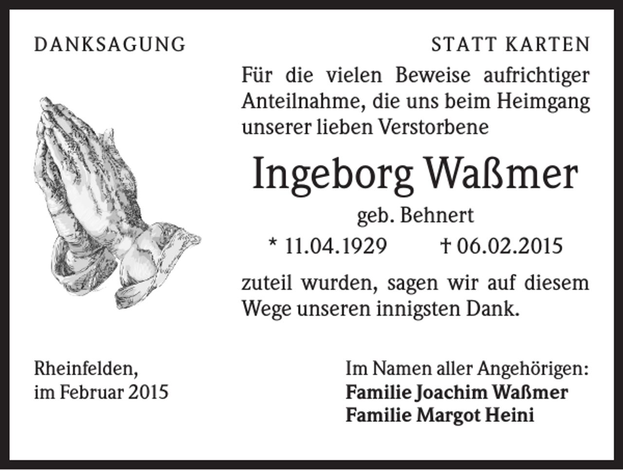 <p>D A NK S A G U NG</p><p>S T A T T K A R T EN</p><p>Für die vielen Beweise aufrichtiger<br />Anteilnahme, die uns beim Heimgang<br />unserer lieben Verstorbene</p><p>Ingeborg Waßmer<br />geb. Behnert<br />* 11.04.1929<br />† 06.02.2015<br />zuteil wurden, sagen wir auf diesem<br />Wege unseren innigsten Dank.<br />Rheinfelden,<br />im Februar 2015</p><p>Im Namen aller Angehörigen:<br />Familie Joachim Waßmer<br />Familie Margot Heini</p>