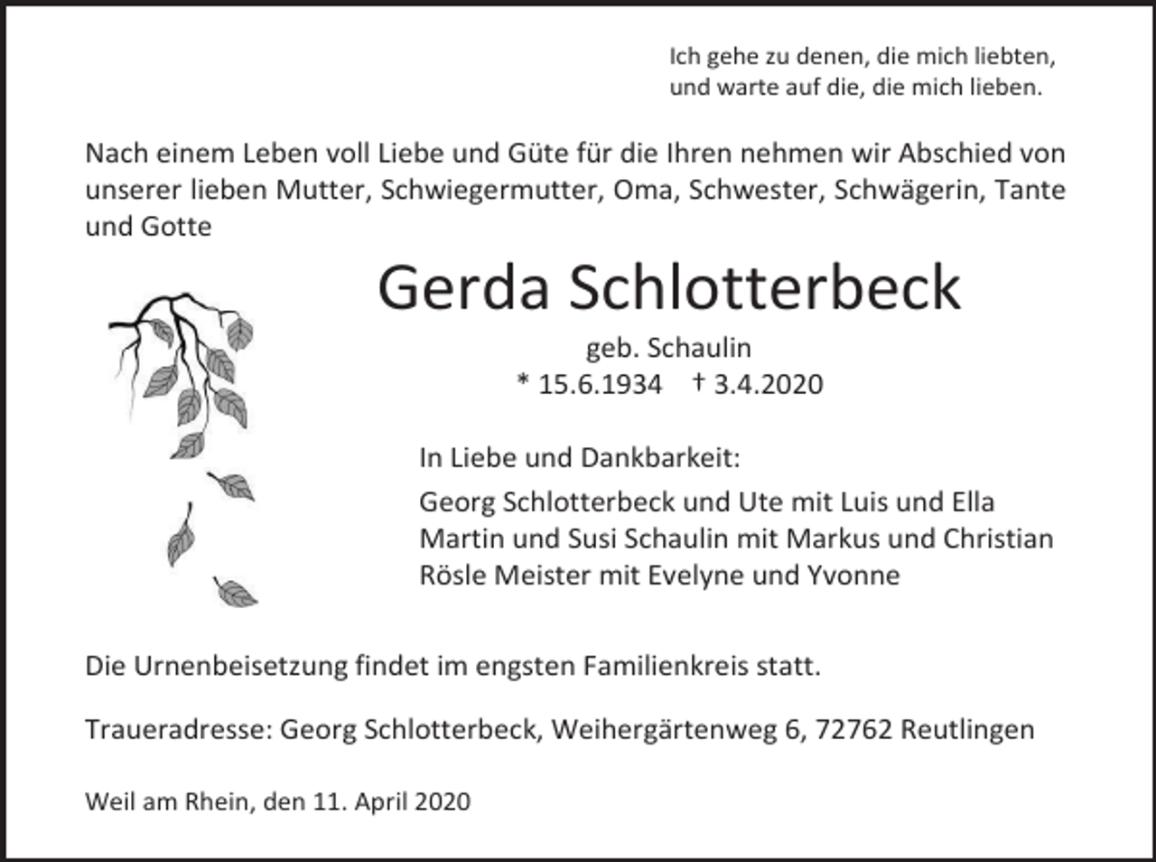 <p>Ich gehe zu denen, die mich liebten,<br />und warte auf die, die mich lieben.</p><p>Nach einem Leben voll Liebe und Güte für die Ihren nehmen wir Abschied von<br />unserer lieben Mutter, Schwiegermutter, Oma, Schwester, Schwägerin, Tante<br />und Gotte</p><p>Gerda Schlotterbeck<br />geb. Schaulin<br />* 15.6.1934 † 3.4.2020<br />In Liebe und Dankbarkeit:<br />Georg Schlotterbeck und Ute mit Luis und Ella<br />Martin und Susi Schaulin mit Markus und Christian<br />Rösle Meister mit Evelyne und Yvonne<br />Die Urnenbeisetzung findet im engsten Familienkreis statt.<br />Traueradresse: Georg Schlotterbeck, Weihergärtenweg 6, 72762 Reutlingen<br />Weil am Rhein, den 11. April 2020</p>