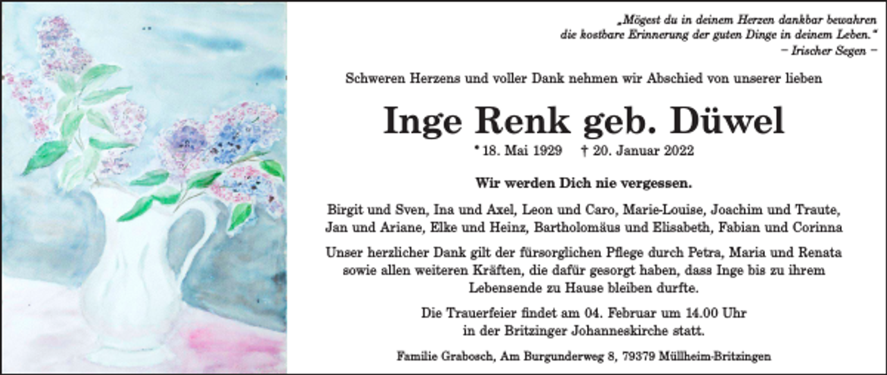 <p>„Mögest du in deinem Herzen dankbar bewahren<br />die kostbare Erinnerung der guten Dinge in deinem Leben.“<br />– Irischer Segen –</p><p>Schweren Herzens und voller Dank nehmen wir Abschied von unserer lieben</p><p>Inge Renk geb. Düwel<br />* 18. Mai 1929</p><p>† 20. Januar 2022</p><p>Wir werden Dich nie vergessen.<br />Birgit und Sven, Ina und Axel, Leon und Caro, Marie-Louise, Joachim und Traute,<br />Jan und Ariane, Elke und Heinz, Bartholomäus und Elisabeth, Fabian und Corinna<br />Unser herzlicher Dank gilt der fürsorglichen Pflege durch Petra, Maria und Renata<br />sowie allen weiteren Kräften, die dafür gesorgt haben, dass Inge bis zu ihrem<br />Lebensende zu Hause bleiben durfte.<br />Die Trauerfeier findet am 04. Februar um 14.00 Uhr<br />in der Britzinger Johanneskirche statt.<br />Familie Grabosch, Am Burgunderweg 8, 79379 Müllheim-Britzingen</p>